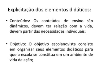 Explicitação dos elementos didáticos:
• Conteúdos: Os conteúdos de ensino são
dinâmicos, devem ter relação com a vida,
devem partir das necessidades individuais;
• Objetivo: O objetivo escolanovista consiste
em organizar seus elementos didáticos para
que a escola se constitua em um ambiente de
vida de ação;
 