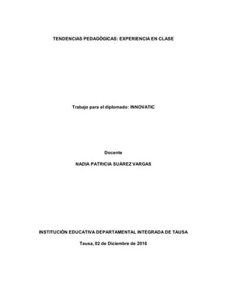 TENDENCIAS PEDAGÓGICAS: EXPERIENCIA EN CLASE
Trabajo para el diplomado: INNOVATIC
Docente
NADIA PATRICIA SUÁREZ VARGAS
INSTITUCIÓN EDUCATIVA DEPARTAMENTAL INTEGRADA DE TAUSA
Tausa, 02 de Diciembre de 2016
 