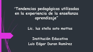 “Tendencias pedagógicas utilizadas
en la experiencia de la enseñanza
aprendizaje”
Lic. luz stella soto mottas
Institución Educativa
Luis Edgar Duran Ramírez
 