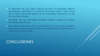 CONCLUSIONES
 El desarrollo de una clase vivencial permite al estudiante generar
aprendizajes significativos, el conocer de primera mano y inter actuar
con el tema relacionado genera en los estudiantes motivación, se sale
de una clase rutinaria.
 El interés por las actividades escolares mejorar cuando se realizan
actividades de este tipo.
 Los saberes adquiridos por los estudiantes se tornan mas duraderos,
pasan de ser del momento de clase a aprendizajes que pueden tener en
cuenta en su cotidianidad.
 