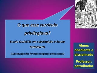O que esse currículo privilegiava?Escola QUARTEL em substituição à Escola CONVENTO(Substituição dos feriados religiosos pelos cívicos)Aluno: obediente e disciplinadoProfessor: patrulhador