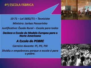 4ª) ESCOLA FÁBRICA19 71 – Lei 5692/71 – TecnicistaMinistro: Jarbas PassarinhoJustificativa: Êxodo Rural – Escola para todosDesloca a Escola do Modelo Europeu para o Norte AmericanoA Escola do POBRECarreira docente: PI, PII, PIII Dividiu e empobreceu porque a escola é para o pobre.