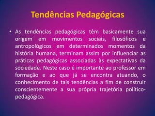 Tendências PedagógicasAs tendências pedagógicas têm basicamente sua origem em movimentos sociais, filosóficos e antropológicos em determinados momentos da história humana, terminam assim por influenciar as práticas pedagógicas associadas às expectativas da sociedade. Neste caso é importante ao professor em formação e ao que já se encontra atuando, o conhecimento de tais tendências a fim de construir conscientemente a sua própria trajetória político-pedagógica.