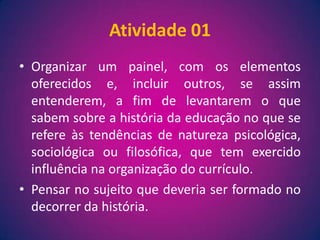 Atividade 01Organizar um painel, com os elementos oferecidos e, incluir outros, se assim entenderem, a fim de levantarem o que sabem sobre a história da educação no que se refere às tendências de natureza psicológica, sociológica ou filosófica, que tem exercido influência na organização do currículo.Pensar no sujeito que deveria ser formado no decorrer da história.