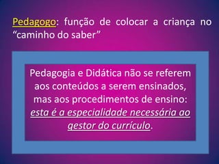 Pedagogo: função de colocar a criança no “caminho do saber”Pedagogia e Didática não se referem aos conteúdos a serem ensinados, mas aos procedimentos de ensino: esta é a especialidade necessária ao gestor do currículo.