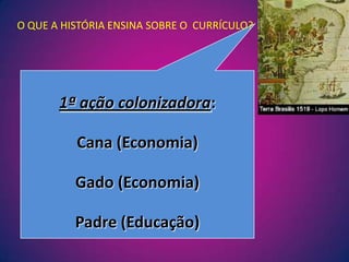 O QUE A HISTÓRIA ENSINA SOBRE O  CURRÍCULO?1ª ação colonizadora:Cana (Economia)Gado (Economia)Padre (Educação)