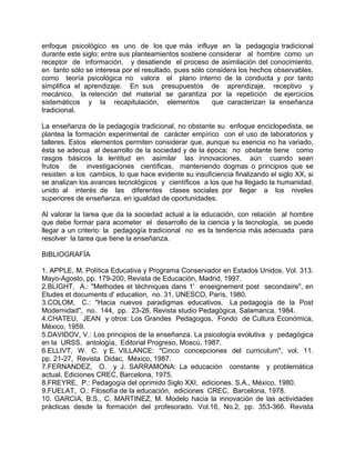 enfoque psicológico es uno de los que más influye en la pedagogía tradicional
durante este siglo; entre sus planteamientos sostiene considerar al hombre como un
receptor de información, y desatiende el proceso de asimilación del conocimiento,
en tanto sólo se interesa por el resultado, pues sólo considera los hechos observables,
como teoría psicológica no valora el plano interno de la conducta y por tanto
simplifica el aprendizaje. En sus presupuestos de aprendizaje, receptivo y
mecánico, la retención del material se garantiza por la repetición de ejercicios
sistemáticos y la recapitulación, elementos que caracterizan la enseñanza
tradicional.
La enseñanza de la pedagogía tradicional, no obstante su enfoque enciclopedista, se
plantea la formación experimental de carácter empírico con el uso de laboratorios y
talleres. Estos elementos permiten considerar que, aunque su esencia no ha variado,
ésta se adecua al desarrollo de la sociedad y de la época; no obstante tiene como
rasgos básicos la lentitud en asimilar las innovaciones, aún cuando sean
frutos de investigaciones científicas, manteniendo dogmas o principios que se
resisten a los cambios, lo que hace evidente su insuficiencia finalizando el siglo XX, si
se analizan los avances tecnológicos y científicos a los que ha llegado la humanidad,
unido al interés de las diferentes clases sociales por llegar a los niveles
superiores de enseñanza, en igualdad de oportunidades.
Al valorar la tarea que da la sociedad actual a la educación, con relación al hombre
que debe formar para acometer el desarrollo de la ciencia y la tecnología, se puede
llegar a un criterio: la pedagogía tradicional no es la tendencia más adecuada para
resolver la tarea que tiene la enseñanza.
BIBLIOGRAFÍA
1. APPLE, M. Política Educativa y Programa Conservador en Estados Unidos. Vol. 313.
Mayo-Agosto, pp. 179-200, Revista de Educación, Madrid, 1997.
2.BLIGHT, A.: "Methodes et téchniques dans 1' enseignement post secondaire", en
Etudes et documents d' education, no. 31, UNESCO, París, 1980.
3.COLOM, C.: "Hacia nuevos paradigmas educativos. La pedagogía de la Post
Modernidad", no. 144, pp. 23-26, Revista studio Pedagógica, Salamanca, 1984.
4.CHATEU, JEAN y otros: Los Grandes Pedagogos, Fondo de Cultura Económica,
México, 1959.
5.DAVIDOV, V.: Los principios de la enseñanza. La psicología evolutiva y pedagógica
en la URSS, antología, Editorial Progreso, Moscú, 1987.
6.ELLIVT, W. C. y E. VILLANCE: "Cinco concepciones del curriculum", vol. 11.
pp. 21-27, Revista Didac, México, 1987.
7.FERNANDEZ, O. y J. SARRAMONA: La educación constante y problemática
actual, Ediciones CREC, Barcelona, 1975.
8.FREYRE, P.: Pedagogía del oprimido Siglo XXI, ediciones. S.A., México, 1980.
9.FUELAT, O.: Filosofía de la educación, ediciones CREC, Barcelona, 1978.
10. GARCIA, B.S., C. MARTINEZ, M. Modelo hacia la innovación de las actividades
prácticas desde la formación del profesorado. Vol.16, No.2, pp. 353-366. Revista
 