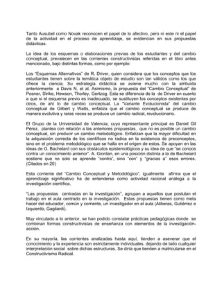 Tanto Ausubel como Novak reconocen el papel de lo afectivo, pero ni este ni el papel
de la actividad en el proceso de aprendizaje, se evidencian en sus propuestas
didácticas.
La idea de los esquemas o elaboraciones previas de los estudiantes y del cambio
conceptual, prevalecen en las corrientes constructivistas referidas en el libro antes
mencionado, bajo distintas formas, como por ejemplo:
Los “Esquemas Alternativos” de R. Driver, quien considera que los conceptos que los
estudiantes tienen sobre la temática objeto de estudio son tan válidos como los que
ofrece la ciencia. Su estrategia didáctica se aviene mucho con la atribuida
anteriormente a Davis N. et al. Asimismo, la propuesta del “Cambio Conceptual” de
Posner, Strike, Hewson, Thorley, Gertzog. Esta se diferencia de la de Driver en cuanto
a que si el esquema previo es inadecuado, se sustituyen los conceptos existentes por
otros, de ahí lo de cambio conceptual. La “Variante Evolucionista” del cambio
conceptual de Gilbert y Watts, enfatiza que el cambio conceptual se produce de
manera evolutiva y raras veces se produce un cambio radical, revolucionario.
El Grupo de la Universidad de Valencia, cuyo representante principal es Daniel Gil
Pérez, plantea con relación a las anteriores propuestas, que no es posible un cambio
conceptual, sin producir un cambio metodológico. Enfatizan que la mayor dificultad en
la adquisición correcta de los científicos no radica en la existencia de preconceptos,
sino en el problema metodológico que se halla en el origen de estos. Se apoyan en las
ideas de G. Bachelard con sus obstáculos epistemológicos y su idea de que “se conoce
contra un conocimiento anterior”. A. Giordan, en una posición distinta a la de Bachelard
sostiene que no solo se aprende “contra”, sino “con” y “gracias a” esos errores.
(Citados en 20)
Esta corriente del “Cambio Conceptual y Metodológico”, igualmente afirma que el
aprendizaje significativo ha de entenderse como actividad racional análoga a la
investigación científica.
“Las propuestas centradas en la investigación”, agrupan a aquellos que postulan el
trabajo en el aula centrado en la investigación. Estas propuestas tienen como meta
hacer del educador, común y corriente, un investigador en el aula (Aliberas, Gutiérrez e
Izquierdo, Gagliardi).
Muy vinculado a lo anterior, se han podido constatar prácticas pedagógicas donde se
combinan formas constructivistas de enseñanza con elementos de la investigación-
acción.
En su mayoría, las corrientes analizadas hasta aquí, tienden a aseverar que el
conocimiento y la experiencia son estrictamente individuales, dejando de lado cualquier
interpretación social sobre dichas estructuras. Se diría que tienden a matricularse en el
Constructivismo Radical.
 