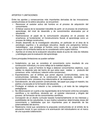 APORTES Y LIMITACIONES:
Entre los aportes y consecuencias más importantes derivadas de las innovaciones
constructivistas en la esfera educativa se encuentran:
∗ Reconocer el carácter activo del hombre en el proceso de adquisición del
conocimiento.
∗ Enfatizar acerca de la necesidad ineludible de partir, en el proceso de enseñanza-
aprendizaje, del nivel de desarrollo y de conocimientos alcanzados por el
estudiante.
∗ Redimensionar el papel de la comunicación educativa en el proceso de
enseñanza, al fundamentar, el Constructivismo Social, el aprendizaje como un
proceso de diálogo constructivo.
∗ Amplio desarrollo de la investigación educativa, en particular en el área de la
psicología cognitiva y la psicología educativa, desde una perspectiva teórica-
metodológica que privilegia al hombre como sujeto de su propia formación,
aunque con la limitante básica de no considerarlo como sujeto histórico.
∗ Aportes en el área de la evaluación educativa desde el punto de vista de métodos
y estrategias para la evaluación del aprendizaje.
Como principales limitaciones se pueden señalar:
⇒ Subjetivismo, ya que se considera el conocimiento como resultado de una
construcción individual y no como reflejo de la realidad objetiva.
⇒ Agnosticismo, pues el hombre no llega a elaborar conocimientos objetivos, cuya
validez no dependa solo del hecho de que estos sean viables o producto del
consensus entre individuos ( relación entre conciencias).
⇒ Espontaneismo, por el énfasis que ponen algunos constructivistas, como los
constructivistas radicales, en la construcción de estructuras mentales y del
conocimiento como procesos muy relacionados al de maduración.
⇒ Subvaloración, de esta posición constructivista, del papel que juega el maestro, los
padres y la escuela en la formación del educando.
⇒ Privilegiar el método en relación a los contenidos y al resto de las categorías
pedagógicas.
⇒ No diferenciación en cuanto a las regularidades de la formación entre los conceptos
científicos y no científicos, obviando así el carácter intencional y dirigido del
proceso de formación de los conocimientos científicos.
⇒ Concepción de un diseño curricular basado fundamentalmente en los intereses y
posibilidades de los estudiantes, lo que implica subestimar determinadas áreas del
conocimiento y habilidades que son importantes para el desarrollo de las
potencialidades del alumno.
⇒ Relativismo moral que caracteriza la propuesta constructivista en el ámbito de la
educación moral, lo que conduce a la acentuación del individualismo en el marco
de una supuesta colaboración.
 
