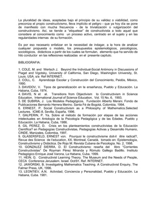 La pluralidad de ideas, aceptadas bajo el principio de su validez o viabilidad, como
preconiza el propio constructivismo, lleva implícito el peligro - que ya hoy día se pone
de manifiesto con mucha frecuencia - de la trivialización o vulgarización del
constructivismo. Así, se tiende a “etiquetear” de constructivista a todo aquel que
considere al conocimiento como un proceso activo, centrado en el sujeto y en las
regularidades internas de su formación.
Es por eso necesario enfatizar en la necesidad de indagar, a la hora de analizar
cualquier propuesta o modelo, los presupuestos epistemológicos, psicológicos,
sociológicos, didácticos a partir de los cuales se formulan, elemento que ha servido de
hilo conductor en las reflexiones realizadas en el presente capitulo.
BIBLIOGRAFIA:
1. COLE, M. and Wertsch J. Beyond the Individual-Social Antimony in Discussions of
Piaget and Vigotsky, University of California, San Diego, Washington University, St.
Louis. USA. s/a Ref INTERNET.
2. COLL, C. Aprendizaje Escolar y Construcción del Conocimiento, Paidós, México,
1990.
3. DAVIDOV, V. Tipos de generalización en la enseñanza, Pueblo y Educación. La
Habana, Cuba, 1974.
4. DAVIS, N et al. Transitions from Objectivism to Constructivism in Science
Education, International Journal of Science Education, Vol. 15 No. 6, 1993.
5. DE SUBIRIA, J. Los Modelos Pedagógicos, Fundación Alberto Merani. Fondo de
Publicaciones Bernardo Herrera Merino. Santa Fé de Bogotá, Colombia, 1994.
6. ERNEST, P. Social Constructivism as a Philosophy of Mathematics.Selected
Lectures. ICME-8, Sevilla, España, 1996.
7. GALPERIN, P. Ya. Sobre el método de formación por etapas de las acciones
intelectuales en Antología de la Psicología Pedagógica y de las Edades. Pueblo y
Educación. La Habana, Cuba, 1986.
8. GIL PEREZ, D. Crisis en los planteamientos constructivistas de la Educación
Científica? en Pedagogías Constructivistas, Pedagogías Activas y Desarrollo Humano,
CINDE, Manizales, Colombia, 1997.
9. GLASERSFELD, ERNEST von. Pourquoi le constructivisme doit-il être radical?,
Revue des Science de l’education, XX. Montreal, Canadá, tomado en: Epistemología,
Constructivismo y Didáctica. De Rojo M. Revista Cubana de Psicología. No. 2, 1998.
10. GONZALEZ SIERRA, D. El Constructivismo: reseña del libro °Corrientes
Constructivistas° De Royman Pérez Miranda y Rómulo Gallego Badillo. Instituto
Pedagógico Enrique José Varona, La Habana, Cuba, 1999.
11. HEIN, G. Constructivist Learning Theory. The Museum and the Needs of People,
CECA Conference Jerusalem. Israel. Oct/91. Ref. INTERNET.
12. JAWORSKI, B. Investigating Mathematics Teaching. A Constructivist Enquiry, The
Falmer Press, UK, 1996.
13. LEONTIEV, A.N. Actividad, Conciencia y Personalidad, Pueblo y Educación. La
Habana, Cuba. 1981.
 