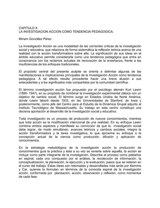 CAPITULO X
LA INVESTIGACION ACCION COMO TENDENCIA PEDAGOGICA.
Miriam González Pérez
La Investigación Acción es una modalidad de las corrientes críticas de la investigación
social y educativa, que relaciona de forma sistemática la reflexión teórica acerca de una
realidad con la acción transformadora sobre ella. La significación de sus ideas en el
ámbito educativo permite considerarla como una tendencia pedagógica que entra en
consonancia con los reclamos actuales de renovación de la enseñanza, frente a las
insuficiencias de los enfoques tradicionales.
El propósito central del presente acápite se orienta a delimitar algunas de las
manifestaciones e implicaciones principales de la Investigación Acción como tendencia
pedagógica. A tal efecto resulta procedente hacer una breve alusión a sus
antecedentes y a los significados más compartidos por la comunidad científica.
El término investigación acción fue propuesto por el psicólogo alemán Kurt Lewin
(1890- 1947), en su propósito de combinar la investigación experimental clásica con un
objetivo de cambio social. El término surge en Estados Unidos de Norte América,
donde Lewin laboró desde 1933, en las Universidades de Stanford, de Iowa y
posteriormente, como jefe del Centro para el Estudio de la Dinámica Grupal adjunto al
Instituto Tecnológico de Massachusetts. Su trabajo en este centro constituyó una
decisiva aportación al desarrollo de la investigación social y educativa.
Toda investigación es un proceso de producción de nuevos conocimientos, mientras
que toda acción es la modificación intencional de una realidad. En su enfoque Lewin
combina ambos aspectos y manifiesta su convicción de que la investigación social
debe lograr, de modo simultáneo, avances teóricos y cambios sociales; integra la
acción transformadora y la tarea investigativa, lo que aproxima su enfoque a la
concepción actual de la ciencia como producción, difusión y aplicación de
conocimientos.
En la estrategia metodológica de la investigación acción la producción de
conocimientos guía la práctica y ésta a su vez se revierte sobre aquella, la acción se
incluye como parte integrante de la investigación. Describe el proceso como peldaños
en espiral, cada uno compuesto por el análisis, la recolección de información, la
conceptualización, la planeación, la ejecución y la evaluación; pasos que se reiteran en
el curso del trabajo. Estas ideas son retomadas y desarrolladas más tarde por Kemmis
y Car, quienes la formulan en términos de la conocida espiral de la investigación
acción, conformada por planeación, acción, observación y reflexión, como momentos
de cada fase.
 