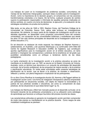 Los trabajos de Lewin en la investigación de problemas sociales, comunitarios, de
manejo de las relaciones intergrupales, subrayan ideas cruciales para la Investigación-
Acción, como la importancia de la decisión grupal y el compromiso con las acciones
transformadoras orientadas a la mejora. De tal forma, cualquier proyecto de cambio
supone la participación responsable e informada de aquellas personas implicadas en
dichos cambios, en cuanto a la toma de decisiones, la ejecución y la evaluación de las
estrategias sometidas a la prueba de la práctica.
Más tarde, en los años de 1949 a 1953, Stephen Corey, del Teachers College de la
Universidad de Columbia, Nueva York, aplica este enfoque en investigaciones
educativas. No obstante, la mayor parte de los trabajos de investigación acción en las
décadas siguientes, se desarrollan como proyectos comunitarios fuera del contexto
universitario, con excepción de las universidades británicas y australianas que desde
los años 70 han sido centros principales de desarrollo de la investigación acción en el
ámbito educativo (11).
En tal dirección se destacan de modo especial, los trabajos de Stephen Kemmis y
colaboradores, en Australia, y de Laurence Stenhouse y su continuador John Elliot del
Centre for Applied Research in Education (CARE) de Inglaterra, que constituyen
aportes significativos para la investigación acción en el ámbito educativo, en tanto
penetran e impregnan las concepciones y prácticas de la enseñanza en tal grado que
posibilitan considerarlas como un enfoque o tendencia dentro de las ideas
pedagógicas.
La fuerte orientación de la investigación acción a la práctica educativa se pone de
manifiesto en la definición que, en 1981 se asume en la Deakin University de Victoria,
Australia, como un término que denomina a un conjunto de actividades del desarrollo
curricular, de la función profesional, de los proyectos de mejora escolar y de la práctica
y planificación educativas. En todas estas actividades están presente estrategias de
planificación de la acción, que se llevan a la práctica, se someten a observación,
reflexión y cambio, con plena integración e implicación de los participantes.
En su libro Cómo Planificar la Investigación-Acción (9), Kemmis y McTaggert definen la
investigación acción como “una forma de indagación introspectiva colectiva emprendida
por participantes en situaciones sociales, con objeto de mejorar la racionalidad y la
justicia de sus prácticas sociales o educativas, así como su comprensión de esas
prácticas, de las situaciones en que éstas tienen lugar” (p. 9).
Los trabajos de Stenhouse y Elliot han marcado pautas en el desarrollo curricular, en la
formación docente de los profesores universitarios y en su utilización como estrategia
de aprendizaje que favorece un enfoque heurístico del proceso durante las clases.
Las características atribuidas en general a la investigación acción permiten comprender
de modo más preciso su manifestación en la práctica docente. Como rasgos de esta
modalidad investigativas se plantean:
 