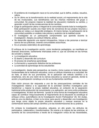 • El problema de investigación nace en la comunidad, que lo define, analiza, resuelve,
valora.
• Su fin último es la transformación de la realidad social y el mejoramiento de la vida
de los involucrados. Los beneficiarios son los mismos miembros del grupo o
comunidad. Se propone mejorar la realidad (la educación) mediante su cambio, y
aprender a partir de las consecuencias de los cambios.
• Exige la participación plena e integral de la comunidad durante toda la investigación.
Esta participación suscita una mejor toma de conciencia de sus propios recursos y
moviliza en vistas a un desarrollo endógeno. Al mismo tiempo, la participación de la
comunidad posibilita un análisis más preciso y auténtico de la realidad social.
• El investigador es un participante comprometido que aprende durante la
investigación. Adopta una actitud militante, activa.
• Se desarrolla siguiendo una espiral introspectiva. Induce a las personas a teorizar
acerca de sus prácticas, creando comunidades autocríticas.
• Es un proceso sistemático de aprendizaje.
El enfoque de la investigación acción, como tendencia pedagógica, se manifiesta en
diversas direcciones, fuertemente imbricadas entre sí, que se concreta en las formas
de concebir y realizar:
• La investigación educativa
• El diseño y desarrollo del curriculum
• El proceso de enseñanza aprendizaje
• La formación y superación didáctica de los profesores
• La actividad de aprendizaje de los estudiantes
La investigación, desde esta perspectiva, se inserta y toma cuerpo en todas las tareas
fundamentales de la institución educativa, como un atributo inherente a su actividad. No
se trata, al decir de sus promotores, de la aplicación del método científico a la
enseñanza, sino de una visión de la ciencia educativa (y social en general), donde la
acción y la participación constituye uno de sus fundamentos científicos.
Esta visión procura dar respuesta a una de las preocupaciones centrales de los
investigadores relativa a la capacidad de la actividad científico investigativa para
transformar y mejorar la propia realidad educativa, en evitación de la separación
tradicional entre producción de conocimiento y su aplicación, así como entre profesores
e investigadores. Al decir de Kemmis: “quizás la única forma de investigación educativa
capaz de contribuir inequívocamente al mejoramiento de la educación la constituye el
enfoque crítico, autorreflexivo de la Investigación Acción Participativa” (9). Sin dudas,
esta es una vía efectiva, si bien no la única, para asumir y desarrollar una investigación
que tenga como objeto la propia situación educativa y marque avances en la
conformación teórica del campo científico y en las transformaciones de su práctica.
En síntesis la investigación educativa, adquiere, en alto grado, los atributos de
participativa, colaborativa y transformadora. Se orienta a la mejora de las prácticas, el
aumento de los conocimientos a través de la indagación crítica de las necesidades,
 