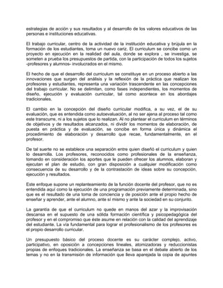 estrategias de acción y sus resultados y al desarrollo de los valores educativos de las
personas e instituciones educativas.
El trabajo curricular, centro de la actividad de la institución educativa y brújula en la
formación de los estudiantes, toma un nuevo cariz. El curriculum se concibe como un
proyecto en ejecución en la realidad del aula, donde se explora , se investiga, se
someten a prueba los presupuestos de partida, con la participación de todos los sujetos
-profesores y alumnos- involucrados en el mismo.
El hecho de que el desarrollo del curriculum se constituye en un proceso abierto a las
innovaciones que surgen del análisis y la reflexión de la práctica que realizan los
profesores y estudiantes, representa una variación trascendente en las concepciones
del trabajo curricular. No se delimitan, como fases independientes, los momentos de
diseño, ejecución y evaluación curricular, tal como acontece en los abordajes
tradicionales.
El cambio en la concepción del diseño curricular modifica, a su vez, el de su
evaluación, que es entendida como autoevaluación, al no ser ajena al proceso tal como
este transcurre, ni a los sujetos que lo realizan. Al no plantear el curriculum en términos
de objetivos y de resultados alcanzados, ni dividir los momentos de elaboración, de
puesta en práctica y de evaluación, se concibe en forma única y dinámica el
procedimiento de elaboración y desarrollo que recae, fundamentalmente, en el
profesor.
De tal suerte no se establece una separación entre quien diseñó el curriculum y quien
lo desarrolla. Los profesores, reconocidos como profesionales de la enseñanza,
tomando en consideración los aportes que le pueden ofrecer los alumnos, elaboran y
ejecutan el plan de estudio, con gran disposición a cualquier modificación como
consecuencia de su desarrollo y de la contrastación de ideas sobre su concepción,
ejecución y resultados.
Este enfoque supone un replanteamiento de la función docente del profesor, que no es
entendida aquí como la ejecución de una programación previamente determinada, sino
que es el resultado de una toma de conciencia y de posición ante el propio hecho de
enseñar y aprender, ante el alumno, ante sí mismo y ante la sociedad en su conjunto.
La garantía de que el curriculum no quede en manos del azar y la improvisación
descansa en el supuesto de una sólida formación científica y psicopedagógica del
profesor y en el compromiso que éste asume en relación con la calidad del aprendizaje
del estudiante. La vía fundamental para lograr el profesionalismo de los profesores es
el propio desarrollo curricular.
Un presupuesto básico del proceso docente es su carácter complejo, activo,
participativo, en oposición a concepciones lineales, atomizadoras y reduccionistas
propias de enfoques tradicionales. La enseñanza se basa en el debate abierto de los
temas y no en la transmisión de información que lleva aparejada la copia de apuntes
 