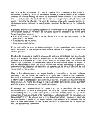 por parte de los estudiantes. Por ello el profesor debe problematizar los objetivos,
contenidos, métodos y formas de enseñanza. Esto es, somete a la consideración de los
alumnos las propias metas y los modos de alcanzarlas y debe propiciar la utilización de
métodos activos como la resolución de problemas, la experimentación, el trabajo del
grupo, y provocar la reflexión y la toma de posición crítica ante cualquier problema,
situación o hecho; estimular la investigación y proteger la divergencia de puntos de
vistas.
El proceso de enseñanza aprendizaje tiende a conformarse con los pasos básicos de la
investigación acción, de modo que se estructura a partir de situaciones de interés para
los participantes y supone:
• La identificación y formulación de problemas por los propios estudiantes con la
participación del profesor.
• La búsqueda de soluciones.
• La prueba de soluciones.
En la realización de estas acciones se integran como copartícipes tanto profesores
como estudiante, lo que rompe en determinada medida la contraposición tradicional
alumno-profesor.
Desde esta tendencia se reafirma un concepto activo de aprendizaje, que se entiende
como una actividad del alumno, autodirigida, en lo fundamental, por él mismo. Al
profesor le corresponde, en consecuencia, asegurar las condiciones que permitan el
aprendizaje significativo, la comprensión personal sobre los temas objeto de debate, y
que los estudiantes asuman una actitud responsable ante su aprendizaje. El profesor,
al mismo tiempo, responde por la calidad del aprendizaje, de ahí que se habla de una
responsabilidad compartida.
Uno de los planteamientos de mayor interés y trascendencia de este enfoque
pedagógico es, sin dudas, el referido a la figura del profesor como profesional.
Respecto al ejercicio de su profesión se procura reivindicar la autonomía de decisiones
e intervención en el proceso de planeamiento, desarrollo, evaluación y mejoramiento de
la enseñanza. Así mismo se subraya la responsabilidad y compromiso con su quehacer
profesional y sus implicaciones individuales y sociales.
El concepto de profesionalidad del profesor supone la posibilidad de que sea
simultáneamente docente e investigador. Al decir de Alvarez Méndez “en esta
dinámica los profesores, como sujetos permanentemente críticos, tienen un espacio de
intervención propio, en el aula, en la investigación, en la elaboración del curriculum, en
la sociedad”.(1,147). La idea de que el nivel de profesionalidad requerido y esperado
se logre desde y mediante su propio trabajo como docente e investigador de su
práctica, abre inestimables cauces para la formación y superación de los profesores
con una impresión de factibilidad.
 