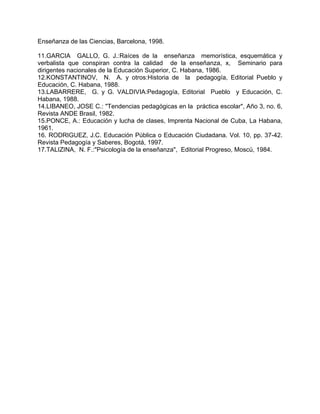 Enseñanza de las Ciencias, Barcelona, 1998.
11.GARCIA GALLO, G. J.:Raíces de la enseñanza memorística, esquemática y
verbalista que conspiran contra la calidad de la enseñanza, x, Seminario para
dirigentes nacionales de la Educación Superior, C. Habana, 1986.
12.KONSTANTINOV, N. A. y otros:Historia de la pedagogía, Editorial Pueblo y
Educación, C. Habana, 1988.
13.LABARRERE, G. y G. VALDIVIA:Pedagogía, Editorial Pueblo y Educación, C.
Habana, 1988.
14.LIBANEO, JOSE C.: "Tendencias pedagógicas en la práctica escolar", Año 3, no. 6,
Revista ANDE Brasil, 1982.
15.PONCE, A.: Educación y lucha de clases, Imprenta Nacional de Cuba, La Habana,
1961.
16. RODRIGUEZ, J.C. Educación Pública o Educación Ciudadana. Vol. 10, pp. 37-42.
Revista Pedagogía y Saberes, Bogotá, 1997.
17.TALIZINA, N. F.:"Psicología de la enseñanza", Editorial Progreso, Moscú, 1984.
 
