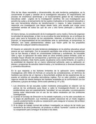 Otra de las ideas rescatable y dimensionable, de esta tendencia pedagógica, es la
concerniente al papel y carácter de la investigación educativa. El mejoramiento del
proceso de enseñanza aprendizaje y el funcionamiento global de las instituciones
educativas están urgidos de la investigación científica. De una investigación que
penetre las aulas y el pensamiento de los sujetos implicados en la situación educativa y
sea una herramienta efectiva de transformación y mejora. A tales propósitos no
responde una investigación que llegue desde fuera, sino aquella que surge como
necesidad sentida de todos los que de una u otra forma participan y deciden la
educación.
Al mismo tiempo, la consideración de la investigación como medio y forma de organizar
la actividad de aprendizaje, si bien no es privativa de esta tendencia, es un enfoque de
gran valor para la formación de los estudiantes. Además, el énfasis en la toma de
posición, la responsabilidad de los estudiantes ante su aprendizaje, el compromiso, la
reflexión, son todos planteamientos válidos que hacen parte de los propósitos
formativos de cualquier sistema educacional.
El impacto en extensión de esta tendencia pedagógica en la práctica educativa actual
parece ser aun restringido. Con la excepción apuntada más arriba de las experiencias
que se han llevado a efecto en universidades británicas y autralianas, de indudable
valor y rigor; la aplicación de estas ideas en otros ámbitos parece limitada, pues se
constata mayor difusión de concepciones y opiniones que de experiencias concretas y
resultados probados. Este hecho puede visualizarse como cierta limitante, en cuanto a
la posibilidad de disponer de un marco referencial suficiente, para su aplicación en
planes y programas de estudios determinados y la transferencia a diversas situaciones
y contextos educativos.
En lo que respecta a los factores limitantes de la aplicación como modalidad
investigativas John Elliot (5) formula un conjunto de consideraciones, en términos de
hipótesis que deriva de un riguroso y documentado análisis de las experiencias de su
puesta en práctica en escuelas secundarias inglesa. Por su valor práctico y posible
vigencia resulta de interés destacar las hipótesis aceptadas en la confrontación con los
profesores y grupos de trabajo. Dicho autor plantea (p. 41 y 55):
1. Los directores de las escuelas suelen mostrarse preocupados en relación con la
pericia de los profesores para llevar a cabo la Investigación-Acción en áreas
problemáticas que son especialmente “sensibles” en sus escuelas. La preocupación
parece estar relacionada con el uso de los datos recabados por los profesores
investigadores.
2. Cuando el Consejo de Dirección no ha estado implicado y no ha sido consultado en
la etapa de planificación, sus miembros pueden reaccionar de un modo negativo
cuando posteriormente se pida su cooperación para asegurar el acceso del profesor
investigador a los datos.
3. Si la carga de trabajo normal del profesor investigador se reduce de tal modo que
aumente la de otros profesores, se produce un efecto “bumerán” cuando se solicite
su cooperación para conseguir el acceso a los datos.
 