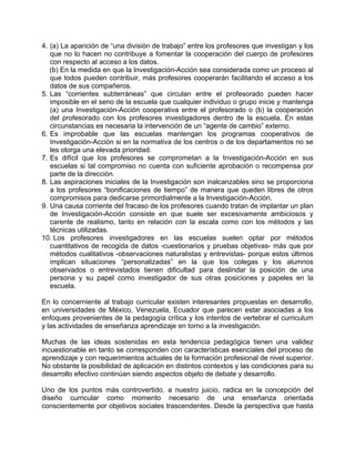 4. (a) La aparición de “una división de trabajo” entre los profesores que investigan y los
que no lo hacen no contribuye a fomentar la cooperación del cuerpo de profesores
con respecto al acceso a los datos.
(b) En la medida en que la Investigación-Acción sea considerada como un proceso al
que todos pueden contribuir, más profesores cooperarán facilitando el acceso a los
datos de sus compañeros.
5. Las “corrientes subterráneas” que circulan entre el profesorado pueden hacer
imposible en el seno de la escuela que cualquier individuo o grupo inicie y mantenga
(a) una Investigación-Acción cooperativa entre el profesorado o (b) la cooperación
del profesorado con los profesores investigadores dentro de la escuela. En estas
circunstancias es necesaria la intervención de un “agente de cambio” externo.
6. Es improbable que las escuelas mantengan los programas cooperativos de
Investigación-Acción si en la normativa de los centros o de los departamentos no se
les otorga una elevada prioridad.
7. Es difícil que los profesores se comprometan a la Investigación-Acción en sus
escuelas si tal compromiso no cuenta con suficiente aprobación o recompensa por
parte de la dirección.
8. Las aspiraciones iniciales de la Investigación son inalcanzables sino se proporciona
a los profesores “bonificaciones de tiempo” de manera que queden libres de otros
compromisos para dedicarse primordialmente a la Investigación-Acción.
9. Una causa corriente del fracaso de los profesores cuando tratan de implantar un plan
de Investigación-Acción consiste en que suele ser excesivamente ambiciosos y
carente de realismo, tanto en relación con la escala como con los métodos y las
técnicas utilizadas.
10. Los profesores investigadores en las escuelas suelen optar por métodos
cuantitativos de recogida de datos -cuestionarios y pruebas objetivas- más que por
métodos cualitativos -observaciones naturalistas y entrevistas- porque estos últimos
implican situaciones “personalizadas” en la que los colegas y los alumnos
observados o entrevistados tienen dificultad para deslindar la posición de una
persona y su papel como investigador de sus otras posiciones y papeles en la
escuela.
En lo concerniente al trabajo curricular existen interesantes propuestas en desarrollo,
en universidades de México, Venezuela, Ecuador que parecen estar asociadas a los
enfoques provenientes de la pedagogía crítica y los intentos de vertebrar el curriculum
y las actividades de enseñanza aprendizaje en torno a la investigación.
Muchas de las ideas sostenidas en esta tendencia pedagógica tienen una validez
incuestionable en tanto se corresponden con características esenciales del proceso de
aprendizaje y con requerimientos actuales de la formación profesional de nivel superior.
No obstante la posibilidad de aplicación en distintos contextos y las condiciones para su
desarrollo efectivo continúan siendo aspectos objeto de debate y desarrollo.
Uno de los puntos más controvertido, a nuestro juicio, radica en la concepción del
diseño curricular como momento necesario de una enseñanza orientada
conscientemente por objetivos sociales trascendentes. Desde la perspectiva que hasta
 