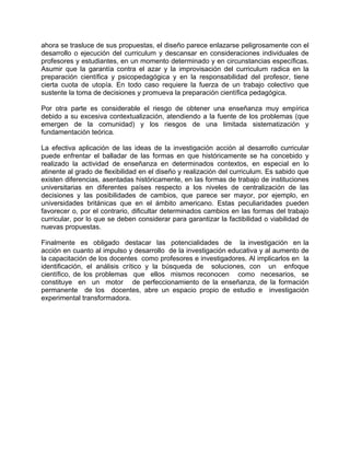 ahora se trasluce de sus propuestas, el diseño parece enlazarse peligrosamente con el
desarrollo o ejecución del curriculum y descansar en consideraciones individuales de
profesores y estudiantes, en un momento determinado y en circunstancias específicas.
Asumir que la garantía contra el azar y la improvisación del curriculum radica en la
preparación científica y psicopedagógica y en la responsabilidad del profesor, tiene
cierta cuota de utopía. En todo caso requiere la fuerza de un trabajo colectivo que
sustente la toma de decisiones y promueva la preparación científica pedagógica.
Por otra parte es considerable el riesgo de obtener una enseñanza muy empírica
debido a su excesiva contextualización, atendiendo a la fuente de los problemas (que
emergen de la comunidad) y los riesgos de una limitada sistematización y
fundamentación teórica.
La efectiva aplicación de las ideas de la investigación acción al desarrollo curricular
puede enfrentar el balladar de las formas en que históricamente se ha concebido y
realizado la actividad de enseñanza en determinados contextos, en especial en lo
atinente al grado de flexibilidad en el diseño y realización del curriculum. Es sabido que
existen diferencias, asentadas históricamente, en las formas de trabajo de instituciones
universitarias en diferentes países respecto a los niveles de centralización de las
decisiones y las posibilidades de cambios, que parece ser mayor, por ejemplo, en
universidades británicas que en el ámbito americano. Estas peculiaridades pueden
favorecer o, por el contrario, dificultar determinados cambios en las formas del trabajo
curricular, por lo que se deben considerar para garantizar la factibilidad o viabilidad de
nuevas propuestas.
Finalmente es obligado destacar las potencialidades de la investigación en la
acción en cuanto al impulso y desarrollo de la investigación educativa y al aumento de
la capacitación de los docentes como profesores e investigadores. Al implicarlos en la
identificación, el análisis crítico y la búsqueda de soluciones, con un enfoque
científico, de los problemas que ellos mismos reconocen como necesarios, se
constituye en un motor de perfeccionamiento de la enseñanza, de la formación
permanente de los docentes, abre un espacio propio de estudio e investigación
experimental transformadora.
 