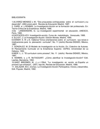 BIBLIOGRAFÍA
1.ALVAREZ MENDEZ J. M.: "Dos propuestas contrapuestas sobre el currículum y su
desarrollo", (282) enero-abril, Revista de Educación Madrid, 1987.
2. CARR, w. y KEMMIS. La Investigación-Acción en la formación del profesorado. En:
Teoría Crítica de la Enseñanza. Madrid, 1986.
3.De LANDSHEERE, G.: La investigación experimental en educación, UNESCO,
París, 1982.
4.EACFACES-UCV: Investigación-acción. Curso de metodología, Venezuela, 1988.
5. ELLIOT, J. La Investigación-Acción. Edición Morata, Madrid, 1990.
6.EISNER E. W. y E. Vallance:"Cinco orientaciones sobre el currículum; sus raíces e
implicaciones para la planeación curricular", No. 11 (otoño) Revista DIDADC, México,
1987.
7. GONZALEZ, M. El Modelo de Investigación en la Acción. En: Colectivo de Autores.
El Planeamiento Curricular en la Enseñanza Superior. CEPES, Universidad de La
Habana, 1992.
8.MIER L. J.: "El currículum como proceso", No. 11 (otoño) Revista DIDADC, México,
1987.
9. KEMMIS, s. y R. McTAGGART. ¿Cómo planificar la Investigación-Acción? Edit.
Laertes, Barcelona, 1992.
10.SAEZ BREZMES M. J. y J. Elliot: "La investigación en acción en España: un
proceso que empieza", (287) sep-dic, Revista de Educación, Madrid, 1988.
11. SALAZAR, M.C. (Comp). La Investigación-Acción Participativa. Inicios y desarrollos.
Edit. Popular, Madrid, 1992.
 
