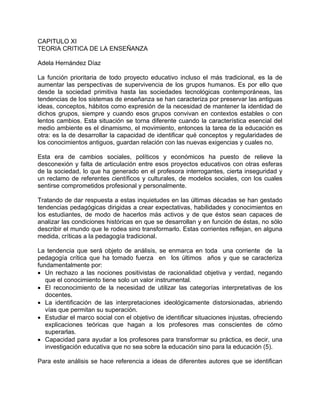 CAPITULO XI
TEORIA CRITICA DE LA ENSEÑANZA
Adela Hernández Díaz
La función prioritaria de todo proyecto educativo incluso el más tradicional, es la de
aumentar las perspectivas de supervivencia de los grupos humanos. Es por ello que
desde la sociedad primitiva hasta las sociedades tecnológicas contemporáneas, las
tendencias de los sistemas de enseñanza se han caracteriza por preservar las antiguas
ideas, conceptos, hábitos como expresión de la necesidad de mantener la identidad de
dichos grupos, siempre y cuando esos grupos convivan en contextos estables o con
lentos cambios. Esta situación se torna diferente cuando la característica esencial del
medio ambiente es el dinamismo, el movimiento, entonces la tarea de la educación es
otra: es la de desarrollar la capacidad de identificar qué conceptos y regularidades de
los conocimientos antiguos, guardan relación con las nuevas exigencias y cuales no.
Esta era de cambios sociales, políticos y económicos ha puesto de relieve la
desconexión y falta de articulación entre esos proyectos educativos con otras esferas
de la sociedad, lo que ha generado en el profesora interrogantes, cierta inseguridad y
un reclamo de referentes científicos y culturales, de modelos sociales, con los cuales
sentirse comprometidos profesional y personalmente.
Tratando de dar respuesta a estas inquietudes en las últimas décadas se han gestado
tendencias pedagógicas dirigidas a crear expectativas, habilidades y conocimientos en
los estudiantes, de modo de hacerlos más activos y de que éstos sean capaces de
analizar las condiciones históricas en que se desarrollan y en función de éstas, no sólo
describir el mundo que le rodea sino transformarlo. Estas corrientes reflejan, en alguna
medida, críticas a la pedagogía tradicional.
La tendencia que será objeto de análisis, se enmarca en toda una corriente de la
pedagogía crítica que ha tomado fuerza en los últimos años y que se caracteriza
fundamentalmente por:
• Un rechazo a las nociones positivistas de racionalidad objetiva y verdad, negando
que el conocimiento tiene solo un valor instrumental.
• El reconocimiento de la necesidad de utilizar las categorías interpretativas de los
docentes.
• La identificación de las interpretaciones ideológicamente distorsionadas, abriendo
vías que permitan su superación.
• Estudiar el marco social con el objetivo de identificar situaciones injustas, ofreciendo
explicaciones teóricas que hagan a los profesores mas conscientes de cómo
superarlas.
• Capacidad para ayudar a los profesores para transformar su práctica, es decir, una
investigación educativa que no sea sobre la educación sino para la educación (5).
Para este análisis se hace referencia a ideas de diferentes autores que se identifican
 