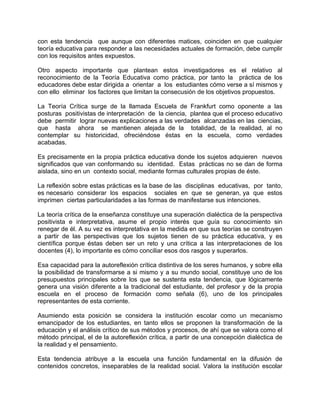 con esta tendencia que aunque con diferentes matices, coinciden en que cualquier
teoría educativa para responder a las necesidades actuales de formación, debe cumplir
con los requisitos antes expuestos.
Otro aspecto importante que plantean estos investigadores es el relativo al
reconocimiento de la Teoría Educativa como práctica, por tanto la práctica de los
educadores debe estar dirigida a orientar a los estudiantes cómo verse a sí mismos y
con ello eliminar los factores que limitan la consecusión de los objetivos propuestos.
La Teoría Crítica surge de la llamada Escuela de Frankfurt como oponente a las
posturas positivistas de interpretación de la ciencia, plantea que el proceso educativo
debe permitir lograr nuevas explicaciones a las verdades alcanzadas en las ciencias,
que hasta ahora se mantienen alejada de la totalidad, de la realidad, al no
contemplar su historicidad, ofreciéndose éstas en la escuela, como verdades
acabadas.
Es precisamente en la propia práctica educativa donde los sujetos adquieren nuevos
significados que van conformando su identidad. Estas prácticas no se dan de forma
aislada, sino en un contexto social, mediante formas culturales propias de éste.
La reflexión sobre estas prácticas es la base de las disciplinas educativas, por tanto,
es necesario considerar los espacios sociales en que se generan, ya que estos
imprimen ciertas particularidades a las formas de manifestarse sus intenciones.
La teoría crítica de la enseñanza constituye una superación dialéctica de la perspectiva
positivista e interpretativa, asume el propio interés que guía su conocimiento sin
renegar de él. A su vez es interpretativa en la medida en que sus teorías se construyen
a partir de las perspectivas que los sujetos tienen de su práctica educativa, y es
científica porque éstas deben ser un reto y una crítica a las interpretaciones de los
docentes (4), lo importante es cómo conciliar esos dos rasgos y superarlos.
Esa capacidad para la autoreflexión crítica distintiva de los seres humanos, y sobre ella
la posibilidad de transformarse a si mismo y a su mundo social, constituye uno de los
presupuestos principales sobre los que se sustenta esta tendencia, que lógicamente
genera una visión diferente a la tradicional del estudiante, del profesor y de la propia
escuela en el proceso de formación como señala (6), uno de los principales
representantes de esta corriente.
Asumiendo esta posición se considera la institución escolar como un mecanismo
emancipador de los estudiantes, en tanto ellos se proponen la transformación de la
educación y el análisis crítico de sus métodos y procesos, de ahí que se valora como el
método principal, el de la autoreflexión crítica, a partir de una concepción dialéctica de
la realidad y el pensamiento.
Esta tendencia atribuye a la escuela una función fundamental en la difusión de
contenidos concretos, inseparables de la realidad social. Valora la institución escolar
 