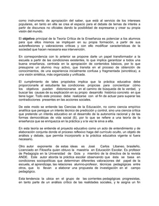 como instrumento de apropiación del saber, que está al servicio de los intereses
populares, en tanto en ella se crea el espacio para el debate de temas de interés a
partir de discursos no oficiales dando la posibilidad de expresarse y crear su propia
visión del mundo.
El objetivo principal de la Teoría Crítica de la Enseñanza es potenciar a los alumnos
para que ellos mismos se impliquen en su propia formación, a partir de sus
autoreflexiones y valoraciones críticas y con ello modificar características de la
sociedad que hacen necesaria esa intervención.
En correspondencia con lo anterior se propone darle un papel transformador a la
escuela a partir de las condiciones existentes, lo que implica garantizar a todos una
buena enseñanza, centrada en la apropiación de contenidos básicos, por lo que
presupone un alumno muy activo, que transita en el proceso de obtención de
conocimientos, de una experiencia inicialmente confusa y fragmentada (sincrética), a
una visión sintética, más organizada y unificada.
El cumplimiento de tales propósitos implica que la práctica educativa debe
proporcionarle al estudiante las condiciones propicias para concientizar cómo
los objetivos pueden distorsionarse en el camino de búsqueda de la verdad, y
buscar las causas de su explicación en su propio desarrollo histórico concreto en que
tiene lugar. Todo este proceso debe realizarse con el fin de actuar para superar las
contradicciones presentes en las acciones sociales.
De este modo se entiende las Ciencias de la Educación, no como ciencia empírico
analítica que persigue un interés técnico de predicción y control, sino una ciencia crítica
que pretende un interés educativo en el desarrollo de la autonomía racional y de las
formas democráticas de vida social (6), por lo que se refiere a una teoría de la
enseñanza que se enriquezca en la práctica y a la vez le sirva a ella.
En esta teoría se entiende el proyecto educativo como un acto de entendimiento y de
elaboración conjunta donde el proceso reflexivo haga del currículo oculto, un objeto de
análisis y debate, que permita incorporarlo a la práctica educativa vigente si fuera
necesario.
Otro autor exponente de estas ideas es José Carlos Libaneo, brasileño,
Licenciado en Filosofía quien obtuvo la maestría en Educación Escolar. Es profesor
de Pedagogía en la Universidad de Gois y miembro de la directiva de la revista
ANDE. Este autor aborda la práctica escolar observando que ésta se basa en
condiciones sociopolíticas que determinan diferentes valoraciones del papel de la
escuela, el aprendizaje, las relaciones alumno-profesor, técnicas pedagógicas entre
otros, que lo llevan a elaborar una propuesta de investigsción en el campo
pedagógico.
Esta tendencia la ubica en el grupo de las corrientes pedagógicas progresistas,
en tanto parte de un análisis crítico de las realidades sociales, y le asigna un fin
 