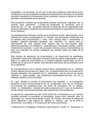 sociopolítico a la educación, de ahí que la denomine tendencia crítico-social de los
contenidos, en la que se plantea la síntesis de lo tradicional y lo renovado, en el sentido
de atribuir importancia a la transmisión de los contenidos, aunque sin perder de vista la
actividad y la participación de los alumnos.
Esta concepción considera que el estudiante ya posee estructuras cognitivas que el
docente debe aprovechar, o crearle las condiciones al estudiante para su
desarrollo, por lo que se plantea estimular el desarrollo de las capacidades para
procesar información, manejando los estímulos del ambiente al organizarlos en función
de sus objetivos.
Los planteamientos anteriores, revelan que la enseñanza no sólo debe ocuparse de la
obtención de nuevos conocimientos en sí mismos, sino del proceso a través del cual
se obtienen esos conocimientos y cómo este proceso debe ir encaminado a
aquellos aspectos esenciales, generales, que capacitan al alumno para un
razonamiento de nivel superior. Nivel superior que no sólo requiere estos
elementos cognitivos, sino también la capacidad para comprender, asimilar y valorar
críticamente la sociedad, a partir de sus propios criterios, juicios y razonamientos, es
decir, de contenidos de carácter axiológicos que también deben ser objeto de la
enseñanza.
Este proceso de adquisición de conocimientos y de construcción de significados
individuales resulta de la interacción necesaria entre los sujetos cognoscentes y entre
éstos y su objeto de conocimiento en un contexto histórico cultural dado, de ahí el
énfasis que se pone en el carácter esencialmente social tanto del conocimiento como
de su significado.
En correspondencia con lo anterior Susana Barco (representante de la Didáctica
Crítica), plantea que los alumnos llegan con un capital cultural que no es dado por la
escuela solamente, sino generado por la interrelación que se crea en los grupos
escolares y clases sociales, que condicionan la participación de cada uno en la
institución escolar y en la comunidad.
En este sentido se concibe el conocimiento muy vinculado a la investigación
educativa, es decir, el conocimiento no se da ya elaborado, sino que se "construye"
en el proceso de enseñanza como una forma de vinculación con la realidad,
donde la interpretación vivencial del sujeto es esencial, por lo que es necesario el
uso de medios y formas para estimular esas experiencias en los estudiantes.
En general los exponentes de esta Teoría Crítica de la Enseñanza en sus diversas
variantes, coinciden en considerar el aprendizaje grupal como relevante para la
apropiación de nuevos conocimientos, a partir de conocer las formas de trabajo del
grupo. Referente a este aspecto se destaca la relación que se da entre el
conocimiento acumulado y la construcción del nuevo conocimiento.
A diferencia de la Pedagogía Tradicional, esta tendencia resalta la importancia no
 