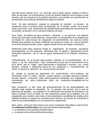 sólo del acervo cultural, de lo ya conocido, sino el saber pensar, analizar e inferir a
partir de esa base de conocimientos, de ahí el carácter dialéctico que le asigna a este
proceso, que se enriquece en la práctica educativa y así permite, una aproximación al
conocimiento mas profundo del fenómeno objeto de estudio.
Partir de esta concepción, expresa la necesidad de concebir el proceso de
enseñanza como un proceso móvil, de búsqueda de la verdad, donde es el propio
sujeto quien tiene que desentrañar las características esenciales del conocimiento en
su proceso de devenir, en un momento histórico concreto.
Para lograr tal objetivo se hace necesario enfrentar a los alumnos a la reflexión
teórica que provoque confrontaciones que permitan la recuperación de la realidad que
se estudia. En este proceso de adquisición de conocimientos, los alumnos tienen
libertad para expresar sus ideas y defender sus puntos de vistas, los que se discuten
en el seno del grupo escolar, quien sugiere nuevas formas de trabajo y evaluación.
Realmente estas ideas pretende revelar la organización de procesos educativos
emancipadores, es una propuesta alternativa ante la rigidez y mecanicismo de las
tendencias anteriores, por lo cual se apoya fuertemente en la reflexión individual y
grupal.
Particularmente, se le da gran peso al poder colectivo en la transformación de sí
mismo y de las instituciones. Esto fundamenta por qué aquí el conocimiento no es
el fin último, sino el medio para interconectar a profesores y alumnos que juntos
discuten, analizan y reflexionan acerca de sus obstáculos y contradicciones, de
donde se genera la definición de nuevas formas de actuar.
Se analiza el proceso de adquisición de conocimientos como producto del
intercambio entre el medio (natural, social, cultural) y el sujeto, siendo el mediador
de esta relación el docente, quien debe programar actividades que satisfagan sus
necesidades, así como proponerles otras con contenidos compatibles con su
experiencia.
Esta concepción, si bien parte del aprovechamiento de las potencialidades del
individuo deja sentado la necesidad de la dirección del proceso, por lo que se
diferencia de aquellas que plantean la no directividad del proceso de enseñanza. Se
trata al profesor como el adulto de más experiencia acerca de la realidad, con una
preparación para enseñar, para crear en los estudiantes la posibilidad de análisis de la
realidad tomando en cuenta sus contradicciones internas, de manera de conducirlos a
creer en sus potencialidades y en la riqueza de su experiencia.
Esta opción crítica por tanto impone una nueva concepción del profesor a decir de (9),
un intelectual transformativo que tiene tres tareas fundamentales:
• La enseñanza como práctica transformadora,
• La escuela como esfera pública democrática,
 