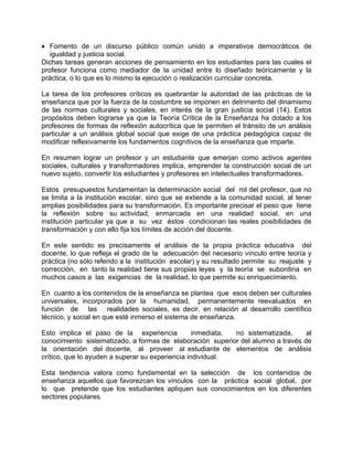 • Fomento de un discurso público común unido a imperativos democráticos de
igualdad y justicia social.
Dichas tareas generan acciones de pensamiento en los estudiantes para las cuales el
profesor funciona como mediador de la unidad entre lo diseñado teóricamente y la
práctica, o lo que es lo mismo la ejecución o realización curricular concreta.
La tarea de los profesores críticos es quebrantar la autoridad de las prácticas de la
enseñanza que por la fuerza de la costumbre se imponen en detrimento del dinamismo
de las normas culturales y sociales, en interés de la gran justicia social (14). Estos
propósitos deben lograrse ya que la Teoría Crítica de la Enseñanza ha dotado a los
profesores de formas de reflexión autocrítica que le permiten el tránsito de un análisis
particular a un análisis global social que exige de una práctica pedagógica capaz de
modificar reflexivamente los fundamentos cognitivos de la enseñanza que imparte.
En resumen lograr un profesor y un estudiante que emerjan como activos agentes
sociales, culturales y transformadores implica, emprender la construcción social de un
nuevo sujeto, convertir los estudiantes y profesores en intelectuales transformadores.
Estos presupuestos fundamentan la determinación social del rol del profesor, que no
se limita a la institución escolar, sino que se extiende a la comunidad social, al tener
amplias posibilidades para su transformación. Es importante precisar el peso que tiene
la reflexión sobre su actividad, enmarcada en una realidad social, en una
institución particular ya que a su vez éstos condicionan las reales posibilidades de
transformación y con ello fija los límites de acción del docente.
En este sentido es precisamente el análisis de la propia práctica educativa del
docente, lo que refleja el grado de la adecuación del necesario vínculo entre teoría y
práctica (no sólo referido a la institución escolar) y su resultado permite su reajuste y
corrección, en tanto la realidad tiene sus propias leyes y la teoría se subordina en
muchos casos a las exigencias de la realidad, lo que permite su enriquecimiento.
En cuanto a los contenidos de la enseñanza se plantea que esos deben ser culturales
universales, incorporados por la humanidad, permanentemente reevaluados en
función de las realidades sociales, es decir, en relación al desarrollo científico
técnico, y social en que esté inmerso el sistema de enseñanza.
Esto implica el paso de la experiencia inmediata, no sistematizada, al
conocimiento sistematizado, a formas de elaboración superior del alumno a través de
la orientación del docente, al proveer al estudiante de elementos de análisis
crítico, que lo ayuden a superar su experiencia individual.
Esta tendencia valora como fundamental en la selección de los contenidos de
enseñanza aquellos que favorezcan los vínculos con la práctica social global, por
lo que pretende que los estudiantes apliquen sus conocimientos en los diferentes
sectores populares.
 