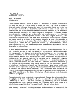 CAPITULO II
LA ESCUELA NUEVA
Ada G. Rodríguez
Teresa Sanz
Con el término Escuela Nueva o Activa se denomina a aquellos intentos más
prácticos que teóricos que se inician a finales del siglo XIX y que alcanzan su
desarrollo en las primeras décadas del siglo XX, orientados hacia una crítica de
la escuela tradicional y autoritaria predominante en esta época, que se
caracterizaba por un tipo de enseñanza enciclopedista, centrada en lo instructivo,
donde el alumno asumía un rol pasivo durante su aprendizaje. La Escuela Nueva,
como tendencia pedagógica que se desarrolla casi simultáneamente en diferentes
países capitalistas (EE.UU, Inglaterra, Francia, Suiza, Italia, Bélgica, Alemania, entre
otros) resaltó el papel activo que debe tener el estudiante, transformó las funciones
que debe asumir el profesor en el proceso educativo y mostró la necesidad y
posibilidad de cambios en el desarrollo del mismo. Este nuevo movimiento educativo
constituye un reflejo de los profundos cambios y transformaciones socio-
económicos ocurridos y de las ideas filosóficas, psicológicas y pedagógicas que se
desarrollan en este período.
Si bien la enseñanza de los siglos XVIII y XIX posibilitó, como requerimiento de la
gran industria, ampliar el nivel de calificación de un número mayor de ciudadanos
(en comparación con épocas anteriores), las contradicciones que emergían del
sistema capitalista en los albores del siglo XX exigían cambios en la escuela. Se
aspiraba lograr, a través de la educación, una mayor participación y compromiso del
ciudadano con el sistema imperante; se pensaba que la satisfacción individual
traería aparejado el equilibrio social, la eliminación de las contradicciones de
clases y las clases mismas. Por otra parte, las corrientes positivistas, empiristas y
pragmatistas predominantes en esta época, resaltaron en el conocimiento humano
el estudio de los hechos, el papel de la experiencia (vista en su sentido más
estrecho, como experiencia subjetiva, individual) y se asumió como criterio de verdad
el concepto de utilidad; estas posiciones, junto a una visión más “humanista” del
Hombre, como reflejo de movimientos políticos y sociales que tuvieron lugar desde el
siglo XVIII, constituyeron las bases ideológicas y filosóficas que sustentaron esta
tendencia pedagógica.
Relevante también en el surgimiento y desarrollo de la Escuela Nueva fueron las ideas
pedagógicas sostenidas desde siglos anteriores por relevantes pensadores como J.A.
Comenius (1592-1670), J.J. Rouseau (1712-1778) y Pestalozzi (1746-1827) así como
los progresos que tuvieron lugar a fines del XIX y principios del XX en el campo de la
psicología con la aparición de la Teoría de Gestalt y el propio psicoanálisis.
John Dewey (1859-1952), filósofo y pedagogo norteamericano es considerado por
 