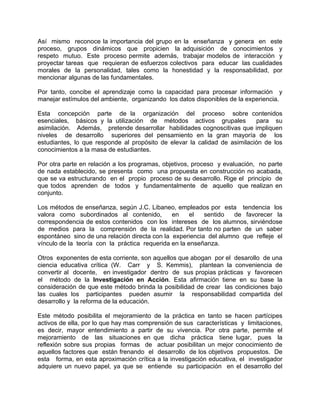 Así mismo reconoce la importancia del grupo en la enseñanza y genera en este
proceso, grupos dinámicos que propicien la adquisición de conocimientos y
respeto mutuo. Este proceso permite además, trabajar modelos de interacción y
proyectar tareas que requieran de esfuerzos colectivos para educar las cualidades
morales de la personalidad, tales como la honestidad y la responsabilidad, por
mencionar algunas de las fundamentales.
Por tanto, concibe el aprendizaje como la capacidad para procesar información y
manejar estímulos del ambiente, organizando los datos disponibles de la experiencia.
Esta concepción parte de la organización del proceso sobre contenidos
esenciales, básicos y la utilización de métodos activos grupales para su
asimilación. Además, pretende desarrollar habilidades cognoscitivas que impliquen
niveles de desarrollo superiores del pensamiento en la gran mayoría de los
estudiantes, lo que responde al propósito de elevar la calidad de asimilación de los
conocimientos a la masa de estudiantes.
Por otra parte en relación a los programas, objetivos, proceso y evaluación, no parte
de nada establecido, se presenta como una propuesta en construcción no acabada,
que se va estructurando en el propio proceso de su desarrollo. Rige el principio de
que todos aprenden de todos y fundamentalmente de aquello que realizan en
conjunto.
Los métodos de enseñanza, según J.C. Libaneo, empleados por esta tendencia los
valora como subordinados al contenido, en el sentido de favorecer la
correspondencia de estos contenidos con los intereses de los alumnos, sirviéndose
de medios para la comprensión de la realidad. Por tanto no parten de un saber
espontáneo sino de una relación directa con la experiencia del alumno que refleje el
vínculo de la teoría con la práctica requerida en la enseñanza.
Otros exponentes de esta corriente, son aquellos que abogan por el desarollo de una
ciencia educativa crítica (W. Carr y S. Kemmis), plantean la conveniencia de
convertir al docente, en investigador dentro de sus propias prácticas y favorecen
el método de la Investigación en Acción. Esta afirmación tiene en su base la
consideración de que este método brinda la posibilidad de crear las condiciones bajo
las cuales los participantes pueden asumir la responsabilidad compartida del
desarrollo y la reforma de la educación.
Este método posibilita el mejoramiento de la práctica en tanto se hacen partícipes
activos de ella, por lo que hay mas comprensión de sus características y limitaciones,
es decir, mayor entendimiento a partir de su vivencia. Por otra parte, permite el
mejoramiento de las situaciones en que dicha práctica tiene lugar, pues la
reflexión sobre sus propias formas de actuar posibilitan un mejor conocimiento de
aquellos factores que están frenando el desarrollo de los objetivos propuestos. De
esta forma, en esta aproximación crítica a la investigación educativa, el investigador
adquiere un nuevo papel, ya que se entiende su participación en el desarrollo del
 