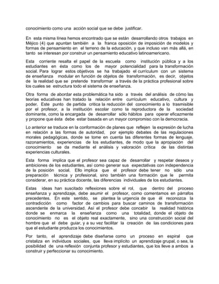 conocimiento como una acción social que se debe justificar.
En esta misma línea hemos encontrado que se están desarrollando otros trabajos en
Méjico (4) que apuntan también a la franca oposición de imposición de modelos y
formas de pensamiento en el terreno de la educación, y que incluso van más allá, en
tanto se interesan por construir un pensamiento educativo latinoamericano.
Esta corriente resalta el papel de la escuela como institución pública y a los
estudiantes en ésta como los de mayor potencialidad para la transformación
social. Para lograr estos objetivos se ha trabajado el currículum con un sistema
de enseñanza modular en función de objetos de transformación, es decir, objetos
de la realidad que se pretende transformar a través de la práctica profesional sobre
los cuales se estructura todo el sistema de enseñanza.
Otra forma de abordar esta problemática ha sido a través del análisis de cómo las
teorías educativas han tratado la relación entre currículum educativo, cultura y
poder. Este punto de partida critica la reducción del conocimiento a lo trasmisible
por el profesor, a la institución escolar como la reproductora de la sociedad
dominante, como la encargada de desarrollar sólo hábitos para operar eficazmente
y propone que ésta debe estar basada en un mayor compromiso con la democracia.
Lo anterior se traduce en la conformación de planes que reflejen la expresión de lucha
en relación a las formas de autoridad, por ejemplo debates de las regulaciones
morales pedagógicas, donde se tome en cuenta las diferentes formas de lenguaje,
razonamientos, experiencias de los estudiantes, de modo que la apropiación del
conocimiento se da mediante el análisis y valoración crítica de las distintas
experiencias culturales.
Esta forma implica que el profesor sea capaz de desarrollar y respetar deseos y
ambiciones de los estudiantes, así como generar sus expectativas con independencia
de la posición social. Ello implica que el profesor debe tener no sólo una
preparación técnica y profesional, sino también una formación que le permita
considerar, en su práctica docente, las diferencias individuales de los estudiantes.
Estas ideas han suscitado reflexiones sobre el rol, que dentro del proceso
enseñanza y aprendizaje, debe asumir el profesor, como comentamos en párrafos
precedentes. En este sentido, se plantea la urgencia de que él reconozca la
contradicción como factor de cambios para buscar caminos de transformación
ascendente de la universidad. Así el profesor debe concebir la realidad histórica
donde se enmarca la enseñanza como una totalidad, donde el objeto de
conocimiento no es el objeto real exactamente, sino una construcción social del
hombre que el debe guiar, y a su vez facilitar la creación de las condiciones para
que el estudiante produzca los conocimientos.
Por tanto, el aprendizaje debe diseñarse como un proceso en espiral que
cristaliza en individuos sociales, que lleva implícito un aprendizaje grupal, o sea, la
posibilidad de una reflexión conjunta profesor y estudiantes, que los lleve a ambos a
construir y perfeccionar su conocimiento.
 