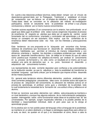 En cuanto a las relaciones profesor alumnos, éstas deben romper con el vínculo de
dependencia general dado por la Pedagogía Tradicional y establecer el vínculo
de cooperación que se traduce en el empleo de métodos y técnicas grupales.
Todas estas ideas se concretan en la utilización del método de investigación
participativa, donde el estudiante tiene la posibilidad de arribar a sus propias
conclusiones y obtener por si mismo nuevos conocimientos.
También autores españoles (7) en consonancia con lo anterior, han profundizado en el
papel que debe jugar el profesor ante estas nuevas exigencias impuestas al proceso
de enseñanza. Al respecto se plantea que debe ser un agente de cambio social
fomentador del no conformismo, orientador y controlador del aprendizaje y al mismo
tiempo un consejero sin ser autoritario. Esto implica que los contenidos de la
enseñanza deben relacionarse cada vez mas con los intereses y preocupaciones
sociales.
Esta tendencia es una propuesta en la búsqueda por encontrar vías, formas,
sistemas de enseñanza que favorezcan el desarrollo de estrategias intelectuales,
métodos, habilidades que permitan al individuo de manera independiente y con
eficiencia, orientarse y resolver los disimiles y complejos problemas que exige esta
época de desarrollo científico-técnico. Esto se refleja en el interés (lo que se valora
como positivo) que muestran los adeptos a la misma, por analizar el conocimiento
en su proceso de formación y no sólo como un resultado en sí mismo, por lo que
analizan una serie de elementos que a su juicio favorecen el desarrollo y
adquisición del conocimiento humano.
Los representantes de esta corriente depositan gran confianza a las potencialidades
de la institución escolar, ya que le adjudican a ésta la posibilidad de transformar la
sociedad burguesa que tanto critican, por la limitación que impone al libre desarrollo
de las masas populares.
En general esta tendencia retoma diferentes elementos positivos analizados por
otras corrientes pedagógicas precedentes, tales como el carácter activo del sujeto en
el proceso de adquisición del conocimiento, la utilización de métodos activos en el
proceso de aprendizaje, el profesor como guía y orientador de la actividad, todo
lo cual fundamenta la necesidad de la formación de una actitud crítica y reflexiva en el
alumno.
Si bien se reconoce que estos elementos son válidos, esta propuesta se mantiene a
un nivel declarativo y aunque hay algunos esbozos de su instrumentación pedagógica,
quedan interrogantes sobre cómo funcionarían estas ideas en la práctica real de las
universidades. Por ejemplo, surgen inquietudes referidas a la posible pérdida de la
identidad y responsabilidad individual, dado el gran peso que se le otorga al
aprendizaje grupal.
En la práctica aún no han podido pasar del lenguaje crítico al lenguaje de la posibilidad,
se mantiene en un plano abstracto y no llegan a estrategias específicas para utilizar en
el aula, es decir, se quedan en el qué y no trascienden al cómo, llevar a cabo la
 