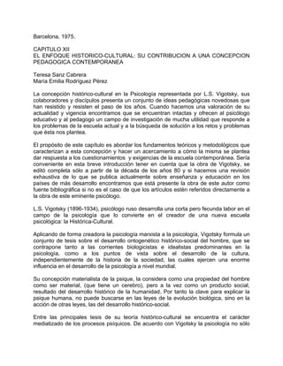 Barcelona. 1975.
CAPITULO XII
EL ENFOQUE HISTORICO-CULTURAL: SU CONTRIBUCION A UNA CONCEPCION
PEDAGOGICA CONTEMPORANEA
Teresa Sanz Cabrera
María Emilia Rodríguez Pérez
La concepción histórico-cultural en la Psicología representada por L.S. Vigotsky, sus
colaboradores y discípulos presenta un conjunto de ideas pedagógicas novedosas que
han resistido y resisten el paso de los años. Cuando hacemos una valoración de su
actualidad y vigencia encontramos que se encuentran intactas y ofrecen al psicólogo
educativo y al pedagogo un campo de investigación de mucha utilidad que responde a
los problemas de la escuela actual y a la búsqueda de solución a los retos y problemas
que ésta nos plantea.
El propósito de este capítulo es abordar los fundamentos teóricos y metodológicos que
caracterizan a esta concepción y hacer un acercamiento a cómo la misma se plantea
dar respuesta a los cuestionamientos y exigencias de la escuela contemporánea. Sería
conveniente en esta breve introducción tener en cuenta que la obra de Vigotsky, se
editó completa sólo a partir de la década de los años 80 y si hacemos una revisión
exhaustiva de lo que se publica actualmente sobre enseñanza y educación en los
países de más desarrollo encontramos que está presente la obra de este autor como
fuente bibliográfica si no es el caso de que los artículos estén referidos directamente a
la obra de este eminente psicólogo.
L.S. Vigotsky (1896-1934), psicólogo ruso desarrolla una corta pero fecunda labor en el
campo de la psicología que lo convierte en el creador de una nueva escuela
psicológica: la Histórica-Cultural.
Aplicando de forma creadora la psicología marxista a la psicología, Vigotsky formula un
conjunto de tesis sobre el desarrollo ontogenético histórico-social del hombre, que se
contrapone tanto a las corrientes biologicistas e idealistas predominantes en la
psicología, como a los puntos de vista sobre el desarrollo de la cultura,
independientemente de la historia de la sociedad, las cuales ejercen una enorme
influencia en el desarrollo de la psicología a nivel mundial.
Su concepción materialista de la psique, la considera como una propiedad del hombre
como ser material, (que tiene un cerebro), pero a la vez como un producto social,
resultado del desarrollo histórico de la humanidad. Por tanto la clave para explicar la
psique humana, no puede buscarse en las leyes de la evolución biológica, sino en la
acción de otras leyes, las del desarrollo histórico-social.
Entre las principales tesis de su teoría histórico-cultural se encuentra el carácter
mediatizado de los procesos psíquicos. De acuerdo con Vigotsky la psicología no sólo
 