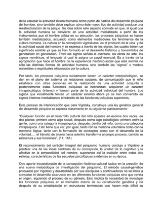 debe estudiar la actividad laboral humana como punto de partida del desarrollo psíquico
del hombre, sino también debe explicar cómo éste nuevo tipo de actividad produce una
reestructuración de la psique. Su idea sobre este aspecto consiste en que, al igual que
la actividad humana se convierte en una actividad mediatizada a partir de los
instrumentos que el hombre utiliza en su ejecución, los procesos psíquicos se hacen
también mediatizados, actuando como elementos mediadores los fenómenos de la
cultura humana. La cultura en la concepción vigotskiana, es el producto de la vida y de
la actividad social del hombre y se expresa a través de los signos, los cuales tienen un
significado estable ya que se han formado en el desarrollo histórico y transmitidos de
generación en generación. Entre los signos señala la escritura, las obras de arte, los
signos numéricos, el lenguaje al cual le asigna un papel esencial. Es a través de la
apropiación que hace el hombre de la experiencia histórico-social que éste asimila no
sólo las distintas formas de actividad humana, sino también los “signos” o medios
materiales o espirituales elaborados por la cultura.
Por tanto, los procesos psíquicos inicialmente tienen un carácter interpsicológico, se
dan en el plano del sistema de relaciones sociales, de comunicación que el niño
establece con otras personas en la realización de una actividad conjunta y
posteriormente estas funciones psíquicas se interiorizan, adquieren un carácter
intrapsicológico (interno) y forman parte de la actividad individual del hombre. Los
signos que inicialmente tenían un carácter externo ahora ya se han convertido en
signos internos mediatizando el tránsito de las funciones psíquicas superiores.
Este proceso de interiorización que para Vigotsky, constituye una ley genética general
del desarrollo psíquico se expresa claramente en su siguiente planteamiento:
“Cualquier función en el desarrollo cultural del niño aparece en escena dos veces, en
dos planos: primero como algo social, después como algo psicológico; primero entre la
gente, como una categoría interpsiquica, después, dentro del niño, como una categoría
intrapsiquica. Esto tiene que ver, por igual, tanto con la memoria voluntaria como con la
memoria lógica; tanto con la formación de conceptos como con el desarrollo de la
voluntad..... el tránsito de afuera hacia adentro transforma al propio proceso, cambia su
estructura y sus funciones”. (14, 161)
El reconocimiento del carácter integral del psiquismo humano condujo a Vigotsky a
plantear una de las ideas centrales de su concepción, la unidad de lo cognitivo y lo
afectivo en la personalidad del hombre, superando así la escisión entre estas dos
esferas, características de las escuelas psicológicas existentes en su época.
Otro aporte incuestionable de la concepción histórico-cultural radica en la creación de
una nueva metodología de investigación del psiquismo. El método causal-genético
propuesto por Vigotsky y desarrollado por sus discípulos y continuadores no se limita a
constatar el desarrollo alcanzado en las diferentes funciones psíquicas sino que revela
el origen, siguiendo el proceso de su génesis. Esto implica la necesidad de investigar
las funciones psíquicas en el momento mismo de su construcción genética y no
después de su cristalización en estructuras terminadas que hacen más difícil su
 