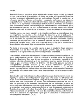 estudio.
Analizaremos ahora qué papel ocupa la enseñanza en esta teoría. Si bien Vigotsky no
formula una teoría de la enseñanza; sí sienta las bases teórico-metodológicas que
permiten su posterior elaboración por sus continuadores. Para él, la enseñanza y la
educación constituyen formas universales y necesarias del proceso de desarrollo
psíquico humano y es fundamentalmente a través de ellas que el hombre se apropia de
la cultura, de la experiencia histórico-social de la humanidad. Pero esta enseñanza no
tiene un contenido estable, sino variable ya que está determinada históricamente, por lo
que el desarrollo psíquico del niño también tendrá un carácter histórico-concreto de
acuerdo con el nivel de desarrollo de la sociedad y de las condiciones de su educación.
Vigotsky asume, una nueva posición en la relación enseñanza y desarrollo que tiene
una importante repercusión en la psicología del desarrollo y en la pedagogía. A
diferencia de las corrientes predominantes en su época que identificaban la enseñanza
con el desarrollo, los separaban de forma desigual o intentaban combinarlos Vigotsky
considera que el papel rector en el desarrollo psíquico del niño corresponde a la
enseñanza, que ésta en su fuente, que lo precede y conduce y que la enseñanza es
desarrolladora sólo cuando tiene en cuenta dicho desarrollo.
Por tanto la enseñanza no necesita esperar a que el estudiante haya alcanzado
determinado nivel de desarrollo para que pueda aprender algo, lo importante es
precisar si en el sujeto existen las posibilidades para este aprendizaje.
Una categoría importante planteada por Vigotsky para la comprensión del papel del
medio en el desarrollo psíquico infantil la constituye la situación social del desarrollo.
Según L.I. Bozhovich “Con este término se designa la combinación especial de los
procesos internos del desarrollo y de las condiciones externas que es típico de cada
etapa y que condiciona también la dinámica del desarrollo psíquico durante el
correspondiente período evolutivo y las nuevas formaciones psicológicas
cualitativamente peculiares que surgen hacia el final del período” (1,123). De esta
manera Vigotsky destaca como el medio influye en el niño en dependencia de la etapa
de desarrollo en que este se encuentre y de las propiedades psicológicas ya formadas
en él.
De indudable valor metodológico resulta para la enseñanza el concepto introducido por
Vigotsky de “zona de desarrollo próximo”. Según este autor existe una diferencia entre
lo que el niño es capaz de realizar por si solo y lo que puede efectuar con ayuda de los
adultos o de otros compañeros. Lo primero, indica el nivel evolutivo real del niño, el
nivel de desarrollo de las funciones mentales que ya han madurado, es decir, los
productos finales del desarrollo, mientras que lo segundo revela aquellas funciones que
se encuentran en proceso de maduración. Definió la zona de desarrollo próximo como
“la distancia entre el nivel real de desarrollo, determinado por la capacidad de resolver
independientemente un problema y el nivel de desarrollo potencial, determinado a
través de la resolución de un problema bajo la guía de un adulto o en colaboración con
otro compañero más capaz”. (15,37)
 