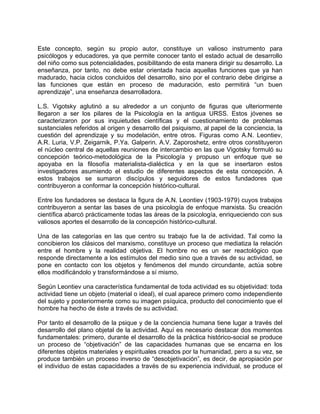 Este concepto, según su propio autor, constituye un valioso instrumento para
psicólogos y educadores, ya que permite conocer tanto el estado actual de desarrollo
del niño como sus potencialidades, posibilitando de esta manera dirigir su desarrollo. La
enseñanza, por tanto, no debe estar orientada hacia aquellas funciones que ya han
madurado, hacia ciclos concluidos del desarrollo, sino por el contrario debe dirigirse a
las funciones que están en proceso de maduración, esto permitirá “un buen
aprendizaje”, una enseñanza desarrolladora.
L.S. Vigotsky aglutinó a su alrededor a un conjunto de figuras que ulteriormente
llegaron a ser los pilares de la Psicología en la antigua URSS. Estos jóvenes se
caracterizaron por sus inquietudes científicas y el cuestionamiento de problemas
sustanciales referidos al origen y desarrollo del psiquismo, al papel de la conciencia, la
cuestión del aprendizaje y su modelación, entre otros. Figuras como A.N. Leontiev,
A.R. Luria, V.P. Zeigarnik, P.Ya. Galperin. A.V. Zaporoshetz, entre otros constituyeron
el núcleo central de aquellas reuniones de intercambio en las que Vigotsky formuló su
concepción teórico-metodológica de la Psicología y propuso un enfoque que se
apoyaba en la filosofía materialista-dialéctica y en la que se insertaron estos
investigadores asumiendo el estudio de diferentes aspectos de esta concepción. A
estos trabajos se sumaron discípulos y seguidores de estos fundadores que
contribuyeron a conformar la concepción histórico-cultural.
Entre los fundadores se destaca la figura de A.N. Leontiev (1903-1979) cuyos trabajos
contribuyeron a sentar las bases de una psicología de enfoque marxista. Su creación
científica abarcó prácticamente todas las áreas de la psicología, enriqueciendo con sus
valiosos aportes el desarrollo de la concepción histórico-cultural.
Una de las categorías en las que centro su trabajo fue la de actividad. Tal como la
concibieron los clásicos del marxismo, constituye un proceso que mediatiza la relación
entre el hombre y la realidad objetiva. El hombre no es un ser reactológico que
responde directamente a los estímulos del medio sino que a través de su actividad, se
pone en contacto con los objetos y fenómenos del mundo circundante, actúa sobre
ellos modificándolo y transformándose a sí mismo.
Según Leontiev una característica fundamental de toda actividad es su objetividad: toda
actividad tiene un objeto (material o ideal), el cual aparece primero como independiente
del sujeto y posteriormente como su imagen psíquica, producto del conocimiento que el
hombre ha hecho de éste a través de su actividad.
Por tanto el desarrollo de la psique y de la conciencia humana tiene lugar a través del
desarrollo del plano objetal de la actividad. Aquí es necesario destacar dos momentos
fundamentales: primero, durante el desarrollo de la práctica histórico-social se produce
un proceso de “objetivación” de las capacidades humanas que se encarna en los
diferentes objetos materiales y espirituales creados por la humanidad, pero a su vez, se
produce también un proceso inverso de “desobjetivación”, es decir, de apropiación por
el individuo de estas capacidades a través de su experiencia individual, se produce el
 