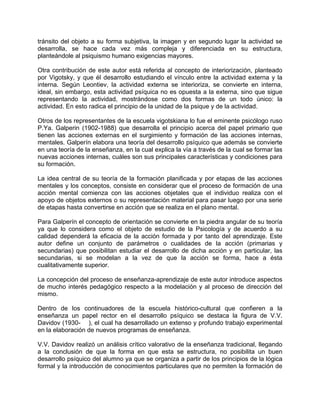 tránsito del objeto a su forma subjetiva, la imagen y en segundo lugar la actividad se
desarrolla, se hace cada vez más compleja y diferenciada en su estructura,
planteándole al psiquismo humano exigencias mayores.
Otra contribución de este autor está referida al concepto de interiorización, planteado
por Vigotsky, y que él desarrollo estudiando el vínculo entre la actividad externa y la
interna. Según Leontiev, la actividad externa se interioriza, se convierte en interna,
ideal, sin embargo, esta actividad psíquica no es opuesta a la externa, sino que sigue
representando la actividad, mostrándose como dos formas de un todo único: la
actividad. En esto radica el principio de la unidad de la psique y de la actividad.
Otros de los representantes de la escuela vigotskiana lo fue el eminente psicólogo ruso
P.Ya. Galperin (1902-1988) que desarrolla el principio acerca del papel primario que
tienen las acciones externas en el surgimiento y formación de las acciones internas,
mentales. Galperín elabora una teoría del desarrollo psíquico que además se convierte
en una teoría de la enseñanza, en la cual explica la vía a través de la cual se formar las
nuevas acciones internas, cuáles son sus principales características y condiciones para
su formación.
La idea central de su teoría de la formación planificada y por etapas de las acciones
mentales y los conceptos, consiste en considerar que el proceso de formación de una
acción mental comienza con las acciones objetales que el individuo realiza con el
apoyo de objetos externos o su representación material para pasar luego por una serie
de etapas hasta convertirse en acción que se realiza en el plano mental.
Para Galperín el concepto de orientación se convierte en la piedra angular de su teoría
ya que lo considera como el objeto de estudio de la Psicología y de acuerdo a su
calidad dependerá la eficacia de la acción formada y por tanto del aprendizaje. Este
autor define un conjunto de parámetros o cualidades de la acción (primarias y
secundarias) que posibilitan estudiar el desarrollo de dicha acción y en particular, las
secundarias, si se modelan a la vez de que la acción se forma, hace a ésta
cualitativamente superior.
La concepción del proceso de enseñanza-aprendizaje de este autor introduce aspectos
de mucho interés pedagógico respecto a la modelación y al proceso de dirección del
mismo.
Dentro de los continuadores de la escuela histórico-cultural que confieren a la
enseñanza un papel rector en el desarrollo psíquico se destaca la figura de V.V.
Davidov (1930- ), el cual ha desarrollado un extenso y profundo trabajo experimental
en la elaboración de nuevos programas de enseñanza.
V.V. Davidov realizó un análisis crítico valorativo de la enseñanza tradicional, llegando
a la conclusión de que la forma en que esta se estructura, no posibilita un buen
desarrollo psíquico del alumno ya que se organiza a partir de los principios de la lógica
formal y la introducción de conocimientos particulares que no permiten la formación de
 