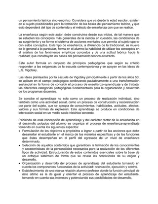 un pensamiento teórico sino empírico. Considera que ya desde la edad escolar, existen
en el sujeto posibilidades para la formación de las bases del pensamiento teórico, y que
esto dependerá del tipo de contenido y el método de enseñanza con que se realice.
La enseñanza según este autor, debe construirse desde sus inicios, de tal manera que
se estudien los conceptos más generales de la ciencia en cuestión, las condiciones de
su surgimiento y se forme el sistema de acciones mentales que permita al sujeto operar
con estos conceptos. Este tipo de enseñanza, a diferencia de la tradicional, se mueve
de lo general a lo particular, forma en el alumno la habilidad de utilizar los conceptos en
el análisis de los fenómenos empíricos concretos y de una actitud teórica hacia la
realidad, que constituyen las bases del pensamiento teórico-abstracto.
Este autor formula un conjunto de principios pedagógicos que según su criterio
responden a las exigencias de la escuela contemporánea y se apoyan en las ideas de
L.S. Vigotsky.
Las ideas planteadas por la escuela de Vigotsky principalmente a partir de los años 50,
se aplican en el campo pedagógico conllevando paulatinamente a una transformación
sustancial en la forma de concebir el proceso de enseñanza-aprendizaje y de trabajar
las diferentes categorías pedagógicas fundamentales para la organización y desarrollo
de los programas docentes.
Se concibe el aprendizaje no solo como un proceso de realización individual, sino
también como una actividad social, como un proceso de construcción y reconstrucción
por parte del sujeto, que se apropia de conocimientos, habilidades, actitudes, afectos,
valores y sus formas de expresión. Este aprendizaje se produce en condiciones de
interacción social en un medio socio-histórico concreto.
Partiendo de esta concepción de aprendizaje y del carácter rector de la enseñanza en
el desarrollo psíquico del alumno se organiza el proceso de enseñanza-aprendizaje
tomando en cuenta los siguientes aspectos:
• Formulación de los objetivos o propósitos a lograr a partir de las acciones que debe
desarrollar el estudiante en el marco de las materias específicas y de las funciones
que éstas desempeñan en el perfil del egresado de un nivel de enseñanza
determinado.
• Selección de aquellos contenidos que garanticen la formación de los conocimientos
y características de la personalidad necesarias para la realización de los diferentes
tipos de actividad. Estructuración de estos contenidos esenciales sobre la base de
un enfoque sistémico de forma que se revele las condiciones de su origen y
desarrollo.
• Organización y desarrollo del proceso de aprendizaje del estudiante tomando en
cuenta los componentes funcionales de la actividad: orientación, ejecución y control.
• Establecimiento de una nueva relación alumno-profesor donde la función principal de
éste último es la de guiar y orientar el proceso de aprendizaje del estudiante,
tomando en cuenta sus intereses y potenciando sus posibilidades de desarrollo.
 