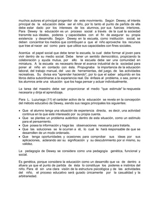 muchos autores el principal progenitor de este movimiento. Según Dewey, el interés
principal de la educación debe ser el niño, por lo tanto el punto de partida de ella
debe estar dado por los intereses de los alumnos, por sus fuerzas interiores.
Para Dewey la educación es un proceso social a través de la cual la sociedad
transmite sus ideales, poderes y capacidades con el fin de asegurar su propia
existencia y desarrollo. Según Dewey en la escuela, como institución social, se
deben concentrar los medios que contribuyen a que el niño aproveche los recursos
que trae al nacer así como para que utilice sus capacidades con fines sociales.
Acentúa el papel social que debe tener la escuela, la cual debe formar al joven para
vivir dentro de su medio social. Debe tener un sentido democrático, propiciando la
colaboración y ayuda mutua, por ello la escuela debe ser una comunidad en
miniatura. A la escuela es necesario llevar el avance industrial de la sociedad para
poner al niño en contacto con ésta. Propugnaba la importancia de la educación
laboral, del trabajo manual, del uso de herramientas, del juego, de las actividades
recreativas. Su divisa era "aprender haciendo", por lo que el saber adquirido en los
libros debía subordinarse a la experiencia real. Da énfasis al problema, o sea, poner a
los alumnos ante una situación que los haga pensar y actuar individualmente.
La tarea del maestro debe ser proporcionar el medio "que estimule" la respuesta
necesaria y dirija el aprendizaje.
Para L. Luzuriaga (11) el carácter activo de la educación se revela en la concepción
del método educativo de Dewey, siendo sus rasgos principales los siguientes:
• Que el alumno tenga una situación de experiencia directa, es decir, una actividad
continua en la que esté interesado por su propia cuenta.
• Que se plantee un problema auténtico dentro de esta situación, como un estímulo
para el pensamiento.
• Que posea la información y haga las observaciones necesaria para tratarla.
• Que las soluciones se le ocurran a él, lo cual le hará responsable de que se
desarrollen de un modo ordenado.
• Que tenga oportunidades y ocasiones para comprobar sus ideas por sus
aplicaciones, aclarando así su significación y su descubrimiento por sí mismo, su
validez.
La pedagogía de Dewey se considera como una pedagogía genética, funcional y
social.
Es genética, porque considera la educación como un desarrollo que va de dentro a
afuera ya que el punto de partida de ésta lo constituye los poderes e instintos del
niño. Para él sin una clara visión de la estructura psicológica y de las actividades
del niño, el proceso educativo será guiado únicamente por la casualidad y la
arbitrariedad.
 