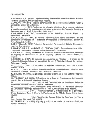 BIBLIOGRAFÍA
1. BOZHOVICH, L.I. (1981). La personalidad y su formación en la edad infantil. Editorial
Pueblo y Educación, Universidad de La Habana.
2.DAVIDOV, V.V. (S/F). Tipos de generalización de la enseñanza. Editorial Pueblo y
Educación, Ciudad de La Habana,
3. ____________. (1987). Análisis de los principios didácticos de la escuela tradicional
y posibles principios de enseñanza en el futuro próximo en la Psicología Evolutiva y
Pedagógica en la URSS. Editorial Progreso, Moscú.
4. GALPERIN, P.YA. (1982). Introducción a la Psicología. Editorial Pueblo y
Educación, La Habana.
5. GONZALEZ, O. (1996). El enfoque histórico-cultural como fundamento de una
concepción pedagógica en Tendencias Pedagógicas Contemporáneas. Edición El
Poira, Ibagué, Colombia.
6. LEONTIEV, A.N. (1978). Actividad, Conciencia y Personalidad, Editorial Ciencias del
Hombre, Buenos Aires.
7. LOMPSCHER, J. A.: MARKOVA y V. DAVIDOV. (1987). Formación de la actividad
docente de los escolares. Editorial Pueblo y Educación, La Habana.
8. PALACIOS, J. (1987). Reflexiones en torno a las implicaciones educativas de la obra
de Vigotsky en “Actualidad de Lev, S. Vigotsky. Editorial del Hombre, Anthropos,
España.
9. RIVIERE, A. (1987). El concepto de conciencia en Vigotsky y el origen de la
Psicología Histórico-Cultural en “Actualidad de Lev, S. Vigotsky. Editorial del Hombre,
Anthropos, España.
10. _________. (1988). La psicología de Vigotsky, Aprendizaje, Visor. 3ra. Edición,
Madrid, España.
11. SANZ, T. (1992). El enfoque histórico-cultural en El Planeamiento Curricular en la
Enseñanza Superior. Universidad de La Habana, La Habana.
12. SHUARE, M. (1990). La psicología soviética tal como yo la veo Editorial Progreso,
Moscú.
13. VIGOTSKY, L.S. (1984). El Problema de la Edad en Problemas de la Psicología
Infantil, Cap. V. Editorial Pedagógica, Moscú.
14. ______________. (1987). Historia del Desarrollo de las Funciones Psíquicas
Superiores. Editorial Científico Técnica, La Habana.
15. ______________. (1988). Interacción entre enseñanza y desarrollo. Selección
de Lecturas de Psicología de las Edades I, Tomo III, Universidad de La Habana.
16. ______________. (1991). Problemas teóricos y metodológicos de la psicología.
Obras Escogidas, Tomo I, Centro de Publicaciones del M.E.C, Ciudad Universitaria,
Madrid.
17. _______________. (1994). The Vigotsky Reader. Edited by Rene’ van der Veer y
Jaan Valsiner, Blackwell, Oxford, USA.
18. WERTSCH, J.V. (1988). Vigotsky y la formación social de la mente. Ediciones
Paidos, Barcelona.
 