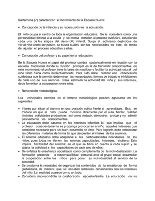 Sarramona (7) caracterizan el movimiento de la Escuela Nueva:
• Concepción de la infancia y su repercusión en la educación.
El niño ocupa el centro de toda la organización educativa. Se le considera como una
personalidad distinta a la adulta y se presta atención al proceso evolutivo, estudiando
cada una de las etapas del desarrollo infantil. Surge el activismo, dejándose de
ver al niño como ser pasivo, se busca cuáles son las necesidades de éste, de modo
de ajustar el proceso educativo a ellas.
• Concepción del profesor y su papel en la educación.
En la Escuela Nueva el papel del profesor cambia sustancialmente en relación con la
escuela tradicional donde su función principal es la de transmitir conocimientos, en
este movimiento el profesor tiene la tarea de movilizar y facilitar la actividad natural del
niño tanto física como intelectualmente. Para esto debe realizar una observación
cuidadosa que le permita determinar las necesidades, formas de trabajo e inhibiciones
de cada uno de sus alumnos. Para estimular la actividad del niño y sus intereses,
debe fomentar la cooperación entre ellos.
• Renovación metodológica.
Los principales cambios en el terreno metodológico pueden agruparse en los
siguientes:
• Interés por situar al alumno en una posición activa frente al aprendizaje. Esto se
traduce en que el niño puede moverse libremente por el aula, hablar, realizar
distintas actividades productivas así como deducir, demostrar, probar y no admitir
pasivamente los conocimientos.
• La educación debe basarse en los intereses infantiles lo que implica que el
profesor conscientemente se proponga provocar en el niño aquellos intereses que
considere necesario para un buen desarrollo de éste. Para lograrlo debe estructurar
las diferentes materias de forma tal que despierten el interés de los alumnos.
• El sistema educativo debe adaptarse a las particularidades individuales de los
niños, pues todos no tienen las mismas capacidades, intereses, etcétera. Esto
implica flexibilidad del sistema; en el que se tiene en cuenta a cada sujeto y se
ajusta la actividad a las capacidades de cada uno de ellos.
• Se enfatiza la enseñanza socializada como complemento de la individualización. La
formación pretende la responsabilidad personal ante el grupo social, desarrollar
la cooperación entre los niños para poner su individualidad al servicio de la
sociedad.
• Se proclama la necesidad de organizar los contenidos de la enseñanza de forma
globalizada, de manera que se estudien temáticas consonantes con los intereses
del niño. La realidad aparece como un todo.
• Considera imprescindible la colaboración escuela-familia. La educación no es
 