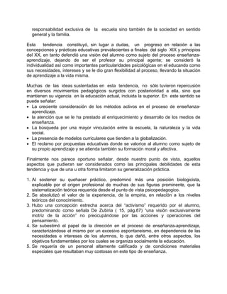 responsabilidad exclusiva de la escuela sino también de la sociedad en sentido
general y la familia.
Esta tendencia constituyó, sin lugar a dudas, un progreso en relación a las
concepciones y prácticas educativas prevalecientes a finales del siglo XIX y principios
del XX, en tanto defendió una visión del alumno como sujeto del proceso enseñanza-
aprendizaje, dejando de ser el profesor su principal agente; se consideró la
individualidad así como importantes particularidades psicológicas en el educando como
sus necesidades, intereses y se le dio gran flexibilidad al proceso, llevando la situación
de aprendizaje a la vida misma.
Muchas de las ideas sustentadas en esta tendencia, no sólo tuvieron repercusión
en diversos movimientos pedagógicos surgidos con posterioridad a ella, sino que
mantienen su vigencia en la educación actual, incluida la superior. En este sentido se
puede señalar:
• La creciente consideración de los métodos activos en el proceso de enseñanza-
aprendizaje.
• la atención que se le ha prestado al enriquecimiento y desarrollo de los medios de
enseñanza.
• La búsqueda por una mayor vinculación entre la escuela, la naturaleza y la vida
social.
• La presencia de modelos curriculares que tienden a la globalización.
• El reclamo por propuestas educativas donde se valorice al alumno como sujeto de
su propio aprendizaje y se atienda también su formación moral y afectiva.
Finalmente nos parece oportuno señalar, desde nuestro punto de vista, aquellos
aspectos que pudieran ser considerados como las principales debilidades de esta
tendencia y que de una u otra forma limitaron su generalización práctica.
1. Al sostener su quehacer práctico, predominó más una posición biologicista,
explicable por el origen profesional de muchas de sus figuras prominente, que la
sistematización teórica requerida desde el punto de vista psicopedagogico.
2. Se absolutizó el valor de la experiencia, de la empiria, en relación a los niveles
teóricos del conocimiento.
3. Hubo una concepción estrecha acerca del “activismo” requerido por el alumno,
predominando como señala De Zubiria ( 15, pág.87) “una visión exclusivamente
motriz de la acción” no preocupándose por las acciones y operaciones del
pensamiento.
4. Se subestimó el papel de la dirección en el proceso de enseñanza-aprendizaje,
caracterizándose el mismo por un excesivo espontaneismo, en dependencia de las
necesidades e intereses de los alumnos, lo que dañó, entre otros aspectos, los
objetivos fundamentales por los cuales se organiza socialmente la educación.
5. Se requería de un personal altamente calificado y de condiciones materiales
especiales que resultaban muy costosas en este tipo de enseñanza.
 
