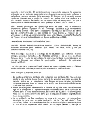operante o instrumental. El condicionamiento respondente requiere la presencia
anticipada de un estímulo desencadenante; el operante es una conexión en la que el
estímulo se produce después de la respuesta. El hombre, continuamente produce
conductas diversas ante el medio; la conexión se realiza entre una conducta y el
reforzamiento posterior. De hecho, es un aprendizaje de ensayo-error, en que el
sujeto produce conductas diferentes hasta que logra el premio y fija la conexión.
Este modelo psicológico del aprendizaje sirvió de base para la enseñanza
programada, primera expresión de la Tecnología Educativa cuyo representante
fue el mismo Skinner. Tiene como antecedente las máquinas de enseñar. Se admite
que los primeros trabajos en este sentido los realizó Sydney L. Pressey de la
Universidad de Ohio. La primera referencia sobre una máquina de enseñar fue hecha
por Pressey en un artículo publicado en School and Society en 1926.
La enseñanza programada puede definirse como:
"Recurso técnico, método o sistema de enseñar. Puede aplicarse por medio de
máquinas didácticas pero también por medio de libros, fichas, y aún por
comunicación oral".(11,18.)
"Una tecnología o parte de la tecnología de la educación que, partiendo de unos
principios generales (tomados de la Didáctica General) y de las leyes científicas
(tomadas de la Teoría del aprendizaje, la cibernética, la lógica moderna) expone las
normas o técnicas que dirigen la construcción y aplicación de programas
didácticos"(10,49).
Los principios de la programación del proceso de aprendizaje expuestos por Skinner
son los resultados de los experimentos para la enseñanza de los animales.
Estos principios pueden resumirse en:
• Se puede aprender una conducta sólo realizando esa conducta. No hay nada que
objetar a ello: se trata de una forma general del principio por todos aceptado del
carácter activo de la enseñanza. Mas Skinner, como un genuino conductista
considera necesario tener en cuenta en la acción y en la conducta sólo lo que es
observado directamente.
• Incluir en el programa de enseñanza el sistema de ayudas, tarea cuya solución se
rige por el principio de la rigurosidad lógica y la consecuencia en la exposición del
material para el éxito de la enseñanza. El sistema de ayuda se va disminuyendo
hasta que se elimina total mente para que la respuesta o reacción se produzca de
modo independiente.
• La consolidación de las reacciones se logra ante todo con el reforzamiento
inmediato de cada paso correcto (realización de la "ley del efecto"). Dosis
pequeñas y fáciles del material permiten frecuentemente al alumno convencerse de
lo correcto de sus respuestas, sentir su éxito, lo cual, según Skinner, no sólo fija las
 
