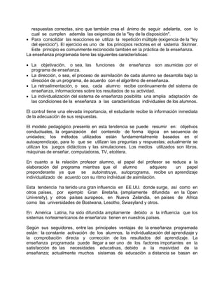 respuestas correctas, sino que también crea el ánimo de seguir adelante, con lo
cual se cumplen además las exigencias de la "ley de la disposición".
• Para consolidar las reacciones se utiliza la repetición múltiple (exigencia de la "ley
del ejercicio"). El ejercicio es uno de los principios rectores en el sistema Skinner.
Este principio es comunmente reconocido también en la práctica de la enseñanza.
La enseñanza programada tiene las siguientes características:
• La objetivación, o sea, las funciones de enseñanza son asumidas por el
programa de enseñanza.
• La dirección, o sea, el proceso de asimilación de cada alumno se desarrolla bajo la
dirección de un programa, de acuerdo con el algoritmo de enseñanza.
• La retroalimentación, o sea, cada alumno recibe continuamente del sistema de
enseñanza, informaciones sobre los resultados de su actividad.
• La individualización del sistema de enseñanza posibilita una amplia adaptación de
las condiciones de la enseñanza a las características individuales de los alumnos.
El control tiene una elevada importancia, el estudiante recibe la información inmediata
de la adecuación de sus respuestas.
El modelo pedagógico presente en esta tendencia se puede resumir en: objetivos
conductuales, la organización del contenido de forma lógica en secuencia de
unidades; los métodos utilizados están fundamentalmente basados en el
autoaprendizaje, para lo que se utilizan las preguntas y respuestas; actualmente se
utilizan los juegos didácticos y las simulaciones. Los medios utilizados son libros,
máquinas de enseñar, computadoras, TV, etcétera.
En cuanto a la relación profesor alumno, el papel del profesor se reduce a la
elaboración del programa mientras que el alumno adquiere un papel
preponderante ya que se autoinstruye, autoprograma, recibe un aprendizaje
individualizado de acuerdo con su ritmo individual de asimilación.
Esta tendencia ha tenido una gran influencia en EE.UU. donde surge, así como en
otros países, por ejemplo Gran Bretaña, (ampliamente difundida en la Open
University), y otros países auropeos, en Nueva Zelandia, en países de Africa
como las universidades de Bostwana, Lesotho, Swasyland y otros.
En América Latina, ha sido difundida ampliamente debido a la influencia que los
sistemas norteamericanos de enseñanza tienen en nuestros países.
Según sus seguidores, entre las principales ventajas de la enseñanza programada
están: la constante activación de los alumnos, la individualización del aprendizaje y
la comprobación directa y corrección de los resultados del aprendizaje. La
enseñanza programada puede llegar a ser uno de los factores importantes en la
satisfacción de las necesidades educativas, debido a la masividad de la
enseñanza; actualmente muchos sistemas de educación a distancia se basan en
 