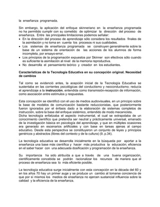 la enseñanza programada.
Sin embargo, la aplicación del enfoque skinneriano en la enseñanza programada
no ha permitido cumplir con su cometido de optimizar la dirección del proceso de
enseñanza. Entre las principales limitaciones podemos señalar:
• En la dirección del proceso de aprendizaje sólo considera los resultados finales de
la asimilación y no toma en cuenta los procesos ni sus cualidades.
• Los sistemas de enseñanza programada se construyen generalmente sobre la
base de un sistema de orientación de las acciones de los alumnos de forma
incompleta, por ensayo-error.
• Los principios de la programación expuestos por Skinner son efectivos sólo cuando
es suficiente la asimilación al nivel de la memoria reproductiva.
• No desarrolla el pensamiento teórico y creador en los estudiantes.
Características de la Tecnología Educativa en su concepción original. Necesidad
de cambios
Tal como se evidenció antes, la acepción inicial de la Tecnología Educativa se
sustentaba en las corrientes psicológicas del conductismo y neoconductismo; reducía
el aprendizaje a la instrucción, entendida como transmisión-recepción de información,
como asociación entre estímulos y respuestas.
Esta concepción se identificó con el uso de medios audiovisuales, en un principio sobre
la base de modelos de comunicación bastante reduccionistas, que posteriormente
fueron ignorados por el énfasis dado a la elaboración de sistemas completos de
instrucción, sobre la base del enfoque sistémico, entendido de modo mecanicista.
Dicha tecnología enfatizaba el aspecto instrumental, el cual se extrapolaba de un
conocimiento científico que pretendía ser neutral y prácticamente universal, emanado
de la investigación básica en psicología del aprendizaje, y que en múltiples ocasiones
era generado en escenarios artificiales y con base en tareas ajenas al campo
educativo. Desde esta perspectiva se constituyeron un conjunto de leyes y principios
genéricos y abstractos (libres del contexto y de la cultura) (9, p.34).
La tecnología educativa se desarrolla inicialmente en la búsqueda por aportar a la
enseñanza una base más científica y hacer más productiva la educación; eficiencia
en el saber hacer con una adecuada dosificación y programación de la enseñanza.
Su importancia ha sido atribuída a que a través de una buena organización,
cientificamente concebida se podrán racionalizar los recursos de manera que el
proceso de enseñanza sea lo más eficiente posible.
La tecnología educativa surge inicialmente con esta concepción en la década del 60 y
en los años 70 hay un primer auge y se produce un cambio al tomarse conciencia de
que por sí mismos los medios de enseñanza no ejercen sustancial influencia sobre la
calidad y la eficiencia de la enseñanza.
 