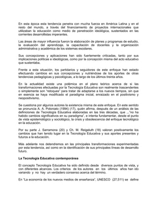 En esta época esta tendencia penetra con mucha fuerza en América Latina y en el
resto del mundo, a través del financiamiento de proyectos internacionales que
utilizaban la educación como medio de penetración ideológica, sustentados en las
corrientes desarrollistas imperantes.
Las áreas de mayor influencia fueron la elaboración de planes y programas de estudio,
la evaluación del aprendizaje, la capacitación de docentes y la organización
administrativa y académica de los sistemas escolares.
Sus concepciones y aplicaciones han sido fuertemente criticadas, tanto por sus
implicaciones políticas e ideológicas, como por la concepción misma del acto educativo
que sustentaba.
Frente a esta situación, los partidarios y seguidores de este enfoque han estado
efectuando cambios en sus concepciones y nutriéndose de los aportes de otras
tendencias pedagógicas y psicológicas, a lo largo de los últimos treinta años.
En la actualidad existe una polémica en el plano teórico acerca de si las
transformaciones efectuadas por la Tecnología Educativa son realmente trascendentes
o simplemente son “retoques” para tratar de adaptarse a los nuevos tiempos, sin que
en esencia se haya modificado el paradigma inicial, enraizado en el positivismo y
neopositivismo.
Se cuestiona por algunos autores la existencia misma de este enfoque. En este sentido
se pronuncia A. A. Poloniato (1994) (17), quién afirma, después de un análisis de las
definiciones de Tecnología Educativa elaboradas en las tres décadas, que ...”no ha
habido cambios significativos en su paradigma”, e intenta fundamentar, desde el punto
de vista epistemológico y sociológico, la crisis y obsolescencia del enfoque tecnológico
en la educación.
Por su parte J. Sarramona (20) y Ch. M. Reigeluth (18) valoran positivamente los
cambios que han tenido lugar en la Tecnología Educativa y sus aportes presentes y
futuros a la educación.
Más adelante nos detendremos en las principales transformaciones experimentadas
por esta tendencia, así como en la identificación de sus principales líneas de desarrollo
futuro.
La Tecnología Educativa contemporánea
El concepto Tecnología Educativa ha sido definido desde diversos puntos de vista, y
con diferentes alcances. Los criterios de los autores en los últimos años han ido
variando y no hay un verdadero consenso acerca del término.
En “La economía de los nuevos medios de enseñanza”, UNESCO (27,511) se define
 