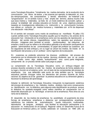 como Tecnología Educativa "inicialmente los medios derivados de la revolución de la
comunicación ...los libros de textos y las pizarras por ejemplo; la televisión, el cine,
los retroproyectores, las computadoras y demás elementos de "material" y de
"programación". En el sentido nuevo y más amplio del término, abarca mucho más
que esos medios y materiales, se trata de un modo sistémico de concebir, aplicar y
evaluar la totalidad del proceso educativo en función de unos objetivos precisos,
basados en investigaciones referentes a la instrucción y la comunicación humana,
que utilizan un conjunto de medios humanos y materiales con el fin de dispensar
una educación más eficaz".
En el sentido del concepto como medio de enseñanza se manifiesta R.Lallez (15)
cuando señala como Tecnología Educativa aquello que la industria y los actores de la
educación han introducido en la enseñanza como son los aparatos de reproducción y
difusión del sonido (discos, magnetófonos, radio), los aparatos que producen y
difunden imágenes pero también el sonido (audiovisuales), las máquinas de
enseñar y todo lo que se refiere a la informática aplicada a la educación (excluyendo la
gestión administrativa de las universidades). El papel del profesor se cuestiona por
los seguidores de este enfoque y en su lugar se ubican los medios. Se insiste en la
tecnificación del proceso y en el profesor como ingeniero de la educación.
En ocasiones se pretende solucionar los diversos problemas del proceso de
enseñanza con la introducción de los medios técnicos, olvidando que no se puede
ver el medio como algo aislado, "autosuficiente" sino como parte integrante,
componente de un proceso donde cada cual juega su papel.
La comprensión de la Tecnología Educativa como un enfoque integral del
proceso docente considera no sólo los medios de enseñanza de forma aislada sino
su lugar y función en el sistema, junto con el resto de los componentes del proceso de
enseñanza. Los que defienden este punto de vista señalan que la tecnología
educativa permite conjugar todos los elementos del proceso docente de forma
racional. Su objetivo es el de garantizar la práctica educativa en su dimensión global y
favorecer la dinámica del aprendizaje.
Adoptar la definición de Tecnología Educativa incluyendo la organización sistémica
del proceso de enseñanza y los métodos, medios, etcétera, trae como consecuencia
su identificación con la didáctica; para algunos esta identificación se produce porque
la didáctica ha quedado rezagada como esfera científica en comparación con el
desarrollo alcanzado por la tecnología al servicio de la enseñanza. Para otros es una
rama de la didáctica.
El desarrollo de los medios de enseñanza ha posibilitado el surgimiento de otras
formas de enseñanza: enseñanza a distancia, por correspondencia, enseñanza
radiofónica, los métodos de automatización (audio instrucción, multimedias,
laboratorios de lenguas, etcétera) que facilitan la educación permanente y la
educación no institucional. En el Coloquio Regional sobre el Desarrollo Futuro de la
Educación en América Latina y el Caribe, celebrado en Caracas en 1980 (26) se
 