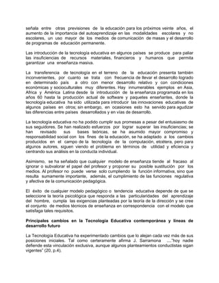 señala entre otras previsiones de la educación para los próximos veinte años, el
aumento de la importancia del autoaprendizaje en las modalidades escolares y no
escolares, un uso mayor de los medios de comunicación de masas y el desarrollo
de programas de educación permanente.
Las introducción de la tecnología educativa en algunos países se produce para paliar
las insuficiencias de recursos materiales, financieros y humanos que permita
garantizar una enseñanza masiva.
La transferencia de tecnología en el terreno de la educación presenta también
inconvenientes, por cuanto se trata con frecuencia de llevar el desarrollo logrado
en determinado país a otro con menor desarrollo relativo y con condiciones
económicas y socioculturales muy diferentes. Hay innumerables ejemplos en Asia,
Africa y América Latina desde la introducción de la enseñanza programada en los
años 60 hasta la producción actual de software y paquetes enseñantes, donde la
tecnología educativa ha sido utilizada para introducir las innovaciones educativas de
algunos países en otros; sin embargo, en ocasiones esto ha servido para agudizar
las diferencias entre países desarrollados y en vías de desarrollo.
La tecnología educativa no ha podido cumplir sus promesas a pesar del entusiasmo de
sus seguidores. Se han realizado esfuerzos por lograr superar las insuficiencias; se
han revisado sus bases teóricas, se ha asumido mayor compromiso y
responsabilidad social con los fines de la educación, se ha adaptado a los cambios
producidos en el campo de la tecnología de la computación, etcétera, pero para
algunos autores, siguen viendo el problema en términos de utilidad y eficiencia y
centrando sus análisis en la conducta individual.
Asimismo, se ha señalado que cualquier modelo de enseñanza tiende al fracaso al
ignorar o subvalorar el papel del profesor y proponer su posible sustitución por los
medios. Al profesor no puede verse solo cumpliendo la función informativa, sino que
resulta sumamente importante, además, el cumplimiento de las funciones regulativa
y afectiva de la comunicación pedagógica.
El éxito de cualquier modelo pedagógico o tendencia educativa depende de que se
seleccione la teoría psicológica que responda a las particularidades del aprendizaje
del hombre, cumpla las exigencias planteadas por la teoría de la dirección y se cree
el conjunto de medios técnicos de enseñanza en correspondencia con el modelo que
satisfaga tales requisitos.
Principales cambios en la Tecnología Educativa contemporánea y líneas de
desarrollo futuro
La Tecnología Educativa ha experimentado cambios que lo alejan cada vez más de sus
posiciones iniciales. Tal como certeramente afirma J. Sarramona ....”hoy nadie
defiende esta vinculación exclusiva, aunque algunos planteamientos conductistas sigan
vigentes” (20, p.4).
 